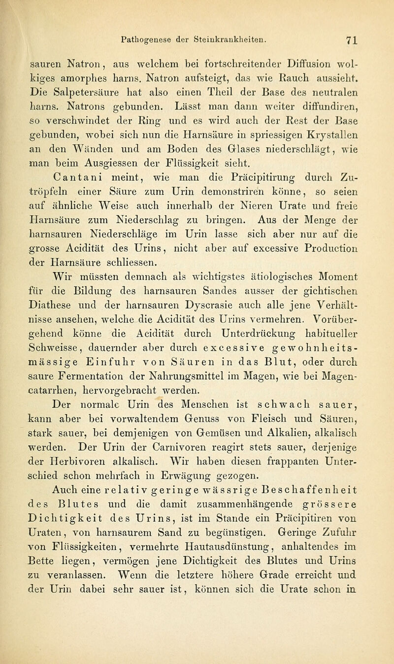 sauren Natron, aus welchem bei fortschreitender Diffusion wol- kiges amorphes harns. Natron aufsteigt, das wie Rauch aussieht. Die Salpetersäure hat also einen Theil der Base des neutralen harns. Natrons gebunden. Lässt man dann weiter diifundiren, so verschwindet der Ring und es wird auch der Rest der Base gebunden, wobei sich nun die Harnsäure in spriessigen Krystallen an den Wänden und am Boden des Glases niederschlägt, wie man beim Ausgiessen der Flüssigkeit sieht. Cantani meint, wie man die Präcipitirung durch Zu- tröpfeln einer Säure zum Urin demonstriren könne, so seien auf ähnliche Weise auch innerhalb der Nieren Urate und freie Harnsäure zum Niederschlag zu bringen. Aus der Menge der harnsauren Niederschläge im Urin lasse sich aber nur auf die grosse Acidität des Urins, nicht aber auf excessive Production der Harnsäure schliessen. Wir müssten demnach als wichtigstes ätiologisches Moment für die Bildung des harnsauren Sandes ausser der gichtischen Diathese und der harnsauren Dyscrasie auch alle jene Verhält- nisse ansehen, welche die Acidität des Urins vermehren. Vorüber- gehend könne die Acidität durch Unterdrückung habitueller Schweisse, dauernder aber durch excessive ge wohnheits- mässige Einfuhr von Säuren in das Blut, oder durch saure Fermentation der Nahrungsmittel im Magen, wie bei Magen- catarrhen, hervorgebracht werden. Der normale Urin des Menschen ist schwach sauer, kann aber bei vorwaltendem Grenuss von Fleisch und Säuren, stark sauer, bei demjenigen von Gemüsen und Alkalien, alkalisch werden. Der Urin der Carnivoren reagirt stets sauer, derjenige der Herbivoren alkalisch. Wir haben diesen frappanten Unter- schied schon mehrfach in Erwägung gezogen. Auch eine relativ geringe wässrige Beschaffenheit des Blutes und die damit zusammenhängende grössere Dichtigkeit des Urins, ist im Stande ein Präcipitiren von Uraten, von harnsaurem Sand zu begünstigen. Geringe Zufuhr von Flüssigkeiten, vermehrte Hautausdünstung, anhaltendes im Bette liegen, vermögen jene Dichtigkeit des Blutes und Urins zu veranlassen. Wenn die letztere höhere Grade erreicht und der Urin dabei sehr sauer ist, können sich die Urate schon in.