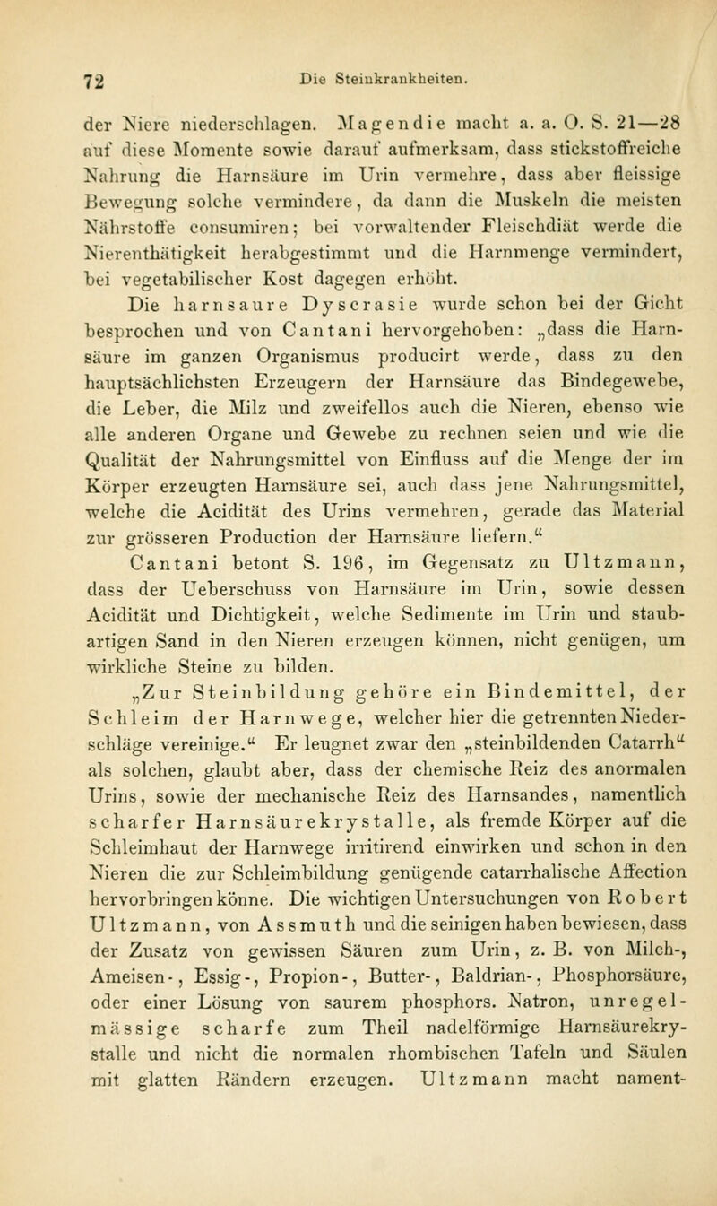 der Niere niederschlagen. ]\Iagendie macht a. a. 0. S. 21—'28 auf diese iMomente sowie darauf aufmerksam, dass stickstoffreiche Nalirung die Harnsäure im Urin vermehre, dass aber fleissige Bewegung solche vermindere, da dann die Muskeln die meisten Nährstoß'e eonsumiren; bei vorwaltender Fleischdiät werde die Nierenthätigkeit herabgestimmt und die llarnmenge vermindert, bei vegetabilischer Kost dagegen erhöht. Die harn saure Dyscrasie wurde schon bei der Gicht besprochen und von Cantani hervorgehoben: „dass die Harn- säure im ganzen Organismus producirt werde, dass zu den hauptsächlichsten Erzeugern der Harnsäure das Bindegewebe, die Leber, die Milz und zweifellos auch die Nieren, ebenso wie alle anderen Organe und Gewebe zu rechnen seien und wie die Qualität der Nahrungsmittel von Einfluss auf die Menge der im Körper erzeugten Harnsäure sei, auch dass jene Nahrungsmittel, welche die Acidität des Urins vermehren, gerade das Älaterial zur grösseren Production der Harnsäure liefern. Cantani betont S. 196, im Gegensatz zu Ultzmaun, dass der Ueberschuss von Harnsäure im Urin, sowie dessen Acidität und Dichtigkeit, welche Sedimente im Urin und staub- artigen Sand in den Nieren erzeugen können, nicht genügen, um wirkliche Steine zu bilden. „Zur Steinbildung gehöre ein Bindemittel, der Schleim der Harnwege, welcher hier die getrennten Nieder- schläge vereinige, Er leugnet zwar den „steinbildenden (Katarrh als solchen, glaubt aber, dass der chemische Reiz des anormalen Urins, sowie der mechanische Reiz des Harnsandes, namentlich scharfer Harnsäurekrystalle, als fremde Körper auf die Schleimhaut der Harnwege irritirend einwirken und schon in den Nieren die zur Schleimbildung genügende catarrhalische Affection hervorbringen könne. Die wichtigen Untersuchungen von Robert U11 z m a n n, von A s s m u t h und die seinigen haben bewiesen, dass der Zusatz von gewissen Säuren zum Urin, z. B. von Milch-, Ameisen -, Essig -, Propion -, Butter-, Baldrian-, Phosphorsäure, oder einer Lösung von saurem phosphors. Natron, unregel- mässige scharfe zum Theil nadeiförmige Harnsäurekry- stalle und nicht die normalen rhombischen Tafeln und Säulen mit glatten Rändern erzeugen. Ultzmann macht nament-