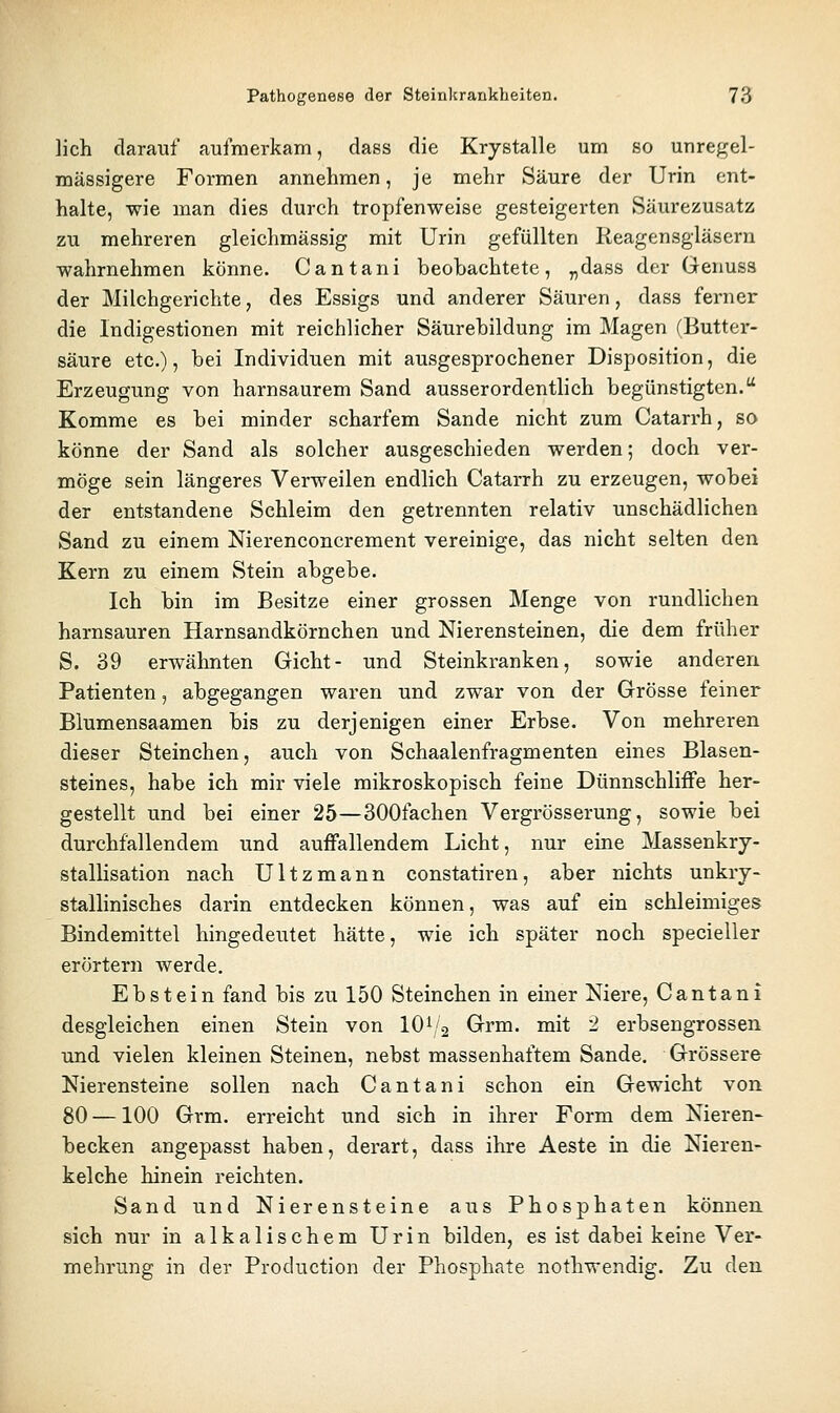 lieh darauf aufmerkam, dass die Krystalle um so unregel- mässigere Formen annehmen, je mehr Säure der Urin ent- halte, wie man dies durch tropfenweise gesteigerten Säurezusatz zu mehreren gleichmässig mit Urin gefüllten Reagensgläsern wahrnehmen könne. Cantani beobachtete, „dass der Genuss der Milchgerichte, des Essigs und anderer Säuren, dass ferner die Indigestionen mit reichlicher Säurebildung im Magen (Butter- säure etc.), bei Individuen mit ausgesprochener Disposition, die Erzeugung von harnsaurem Sand ausserordentlich begünstigten. Komme es bei minder scharfem Sande nicht zum Catarrh, so könne der Sand als solcher ausgeschieden werden; doch ver- möge sein längeres Verweilen endlich Catarrh zu erzeugen, wobei der entstandene Schleim den getrennten relativ unschädlichen Sand zu einem Nierenconcrement vereinige, das nicht selten den Kern zu einem Stein abgebe. Ich bin im Besitze einer grossen Menge von rundlichen harnsauren Harnsandkörnchen und Nierensteinen, die dem früher S. 39 erwähnten Gicht- und Steinkranken, sowie anderen Patienten, abgegangen waren und zwar von der Grösse feiner Blumensaamen bis zu derjenigen einer Erbse. Von mehreren dieser Steinchen, auch von Schaalenfragmenten eines Blasen- steines, habe ich mir viele mikroskopisch feine Dünnschliffe her- gestellt und bei einer 25—SOOfachen Vergrösserung, sowie bei durchfallendem und auffallendem Licht, nur eine Massenkry- stallisation nach Ultzmann constatiren, aber nichts unkry- stallinisches darin entdecken können, was auf ein schleimiges Bindemittel hingedeutet hätte, wie ich später noch specieller erörtern werde. Ebstein fand bis zu 150 Steinchen in einer Niere, Cantani desgleichen einen Stein von 10^2 Grm. mit 2 erbsengrossen und vielen kleinen Steinen, nebst massenhaftem Sande. Grössere Nierensteine sollen nach Cantani schon ein Gewicht von 80 —100 Grm. erreicht und sich in ihrer Form dem Nieren- becken angepasst haben, derart, dass ihre Aeste in die Nieren- kelche hinein reichten. Sand und Nierensteine aus Phosphaten können sich nur in alkalischem Urin bilden, es ist dabei keine Ver- mehrung in der Production der Phosphate nothwendig. Zu den