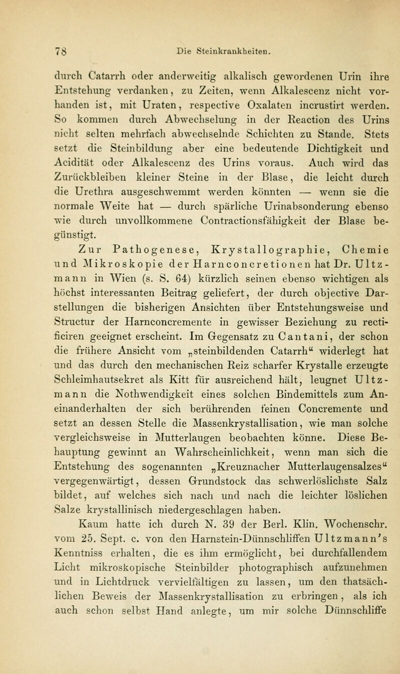 diirch Catarrh oder anderweitig alkalisch gewordenen Urin ihre Entstehung verdanken, zu Zeiten, wenn Alkalescenz nicht vor- handen ist, mit Uraten, respective Oxalaten incrustirt werden. So kommen durch Abwechselung in der Reaction des Urins niclit selten mehrfach abwechselnde Schichten zu Stande. Stets setzt die Steinbildung aber eine bedeutende Dichtigkeit und Acidität oder Alkalescenz des Urins voraus. Auch wird das Zurückbleiben kleiner Steine in der Blase, die leicht durch die Urethra ausgeschwemmt werden könnten — wenn sie die normale Weite hat — durch spärliche Urinabsonderung ebenso wie durch unvollkommene Contractionsfähigkeit der Blase be- günstigt. Zur Pathogenese, Krystallographie, Chemie und Mikroskopie derHarnconcretionen hat Dr. U11z - mann in Wien (s. S. 64) kürzlich seinen ebenso wichtigen als höchst interessanten Beitrag geliefert, der durch objective Dar- stellungen die bisherigen Ansichten über Entstehungsweise und Structur der Harnconcremente in gewisser Beziehung zu recti- ficiren geeignet erscheint. Im Gegensatz zu C an tan i, der schon die frühere Ansicht vom „steinbildenden Catarrh widerlegt hat und das durch den mechanischen Reiz scharfer Krystalle erzeugte Schleimhautsekret als Kitt für ausreichend hält, leugnet Ultz- m a n n die Nothwendigkeit eines solchen Bindemittels zum An- einanderhalten der sich berührenden feinen Concremente und setzt an dessen Stelle die Massenkrystallisation, wie man solche vergleichsweise in Mutterlaugen beobachten könne. Diese Be- hauptung gewinnt an Wahrscheinlichkeit, wenn man sich die Entstehung des sogenannten „Kreuznacher Mutterlaugensalzes vergegenwärtigt, dessen Grundstock das schwerlöslichste Salz bildet, auf welches sich nach und nach die leichter löslichen Salze krystallinisch niedergeschlagen haben. Kaum hatte ich durch N. 39 der Berl. Klin. Wochenschr. vom 25. Sept. c. von den Harnstein-Dünnschliffen U11z m a n n's Kenntniss erhalten, die es ihm ermöglicht, bei durchfallendem Licht mikroskopische Steinbilder photographisch aufzunehmen imd in Lichtdruck vervielfältigen zu lassen, um den thatsäch- lichen Beweis der Massenkrystallisation zu erbringen, als ich auch schon selbst Hand anlegte, um mir solche Dünnschliffe