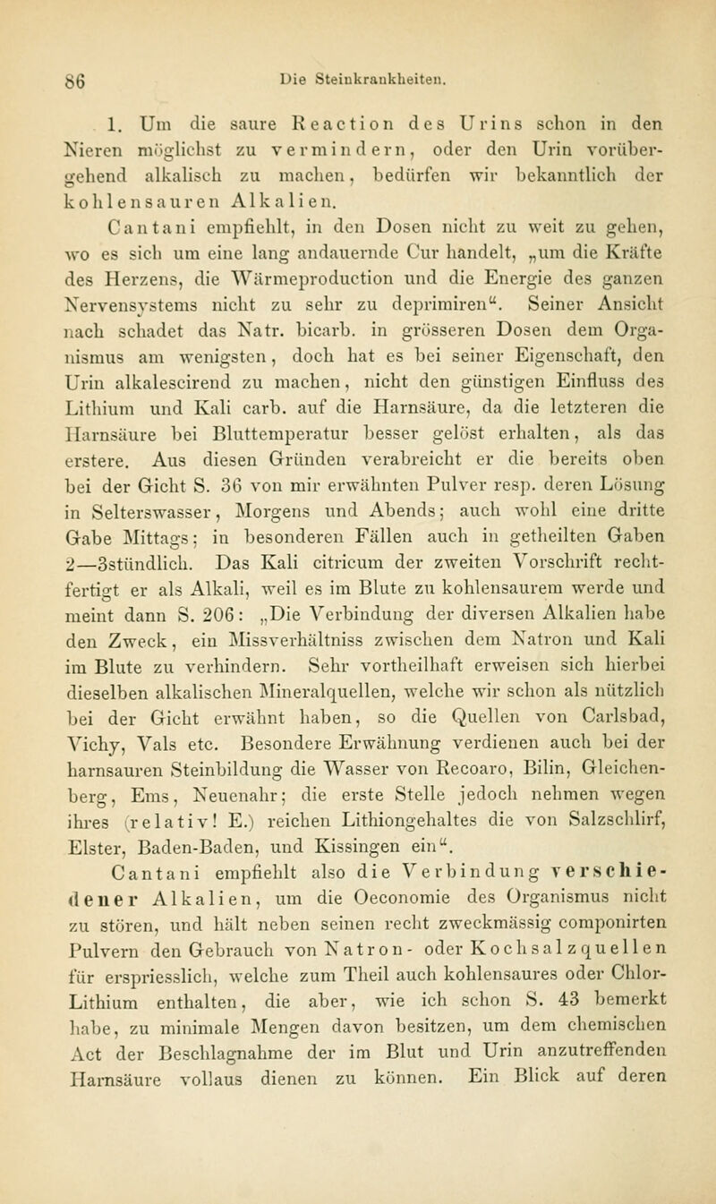 1. Um die saure Reaction des Urins schon in den Nieren mögliehst zu vermindern, oder den Urin voriiber- trehend alkaliseh zu machen, bedürfen wir bekanntlich der kohlensauren Alkalien. Cantani empfiehlt, in den Dosen nicht zu weit zu gehen, wo es sieh um eine lang andauernde Cur handelt, „um die Kräfte des Herzens, die Wärmeproduction und die Energie des ganzen Nervensystems nicht zu sehr zu deprimiren. Seiner Ansicht nach schadet das Natr. bicarb. in grösseren Dosen dem Orga- nismus am wenigsten, doch hat es bei seiner Eigenschaft, den Urin alkalescirend zu machen, nicht den günstigen Einfluss des Lithium und Kah carb. auf die Harnsäure, da die letzteren die Harnsäure bei Bluttemperatur besser gelöst erhalten, als das erstere. Aus diesen Gründen verabreicht er die bereits oben bei der Gicht S. 36 von mir erwähnten Pulver resp. deren Lösung in Selterswasser, Morgens und Abends; auch wohl eine dritte Gabe Mittags; in besonderen Fällen auch in getheilten Gaben 2—SstündHch. Das Kali citricum der zweiten Vorschrift recht- fertis't er als Alkali, weil es im Blute zu kohlensaurem werde und meint dann S. 206: ,,Die Verbindung der diversen Alkalien habe den Zweck, ein Missverhältniss zwischen dem Natron und Kali im Blute zu verhindern. Sehr vortheilhaft erweisen sich hierbei dieselben alkalischen Mineralquellen, welche wir schon als nützlich bei der Gicht erwähnt haben, so die Quellen von Carlsbad, Vichy, Vals etc. Besondere Erwähnung verdienen auch bei der harnsauren Steinbildung die Wasser von Recoaro, Bilin, Gleichen- berg, Ems, Neucnahr; die erste Stelle jedoch nehmen wegen ihi'es (relativ! E.) reichen Lithiongehaltes die von Salzschlirf, Elster, Baden-Baden, und Kissingen ein. Cantani empfiehlt also die Verbindung verschie- dener Alkalien, um die Oeconomie des Organismus nicht zu stören, und hält neben seinen recht zweckmässig componirten Pulvern den Gebrauch von Natron- oder Kochsalzquellen für erspriesslich, welche zum Theil auch kohlensaures oder Chlor- Lithium enthalten, die aber, wie ich schon S. 43 bemerkt habe, zu minimale Mengen davon besitzen, um dem chemischen Act der Beschlagnahme der im Blut und Urin anzutreffenden Harnsäure vollaus dienen zu können. Ein Blick auf deren