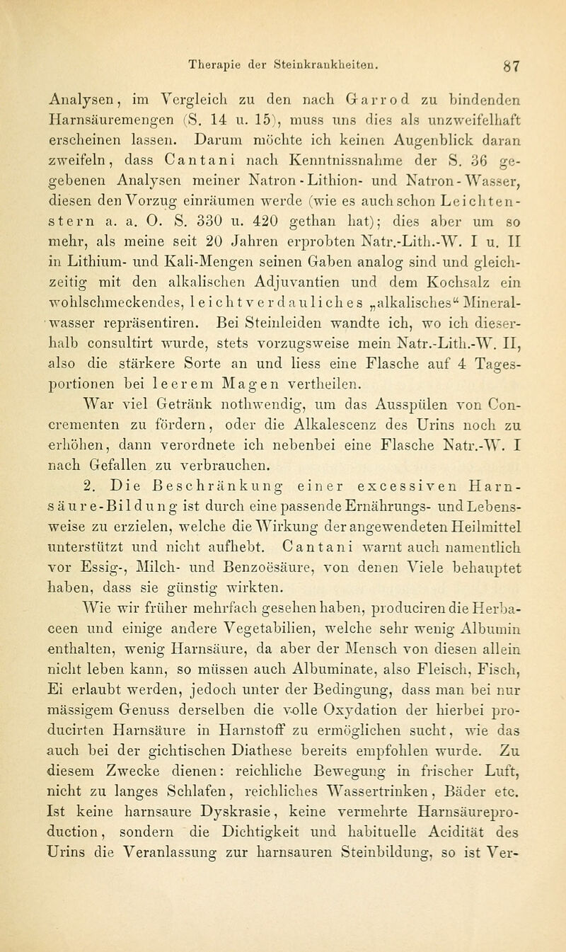 Analysen, im Vergleich zu den nach Garrod zu bindenden Harnsäuremengen fS. 14 u. 15), muss uns dies als unzweifelhaft erscheinen lassen. Darum möchte ich keinen Augenblick daran zweifeln, dass Cantani nach Kenntnissnahme der S. 36 ge- gebenen Analysen meiner Natron-Lithion- und Natron - Wasser, diesen den Vorzug einräumen werde (wie es auch schon Lei cht en- gt ern a. a. O. S, 330 u. 420 gethan hat); dies aber um so mehr, als meine seit 20 Jahren erprobten Natr.-Lith.-W. I u. II in Lithium- und Kali-Mengen seinen Gaben analog sind und gleich- zeitig mit den alkalischen Adjuvantien und dem Kochsalz ein wohlschmeckendes, leichtverdauliches „alkalisches Mineral- wasser repräsentiren. Bei Steinleiden wandte ich, wo ich diesei'- halb consultirt wurde, stets vorzugsweise mein Natr.-Lith.-W. II, also die stärkere Sorte an und liess eine Flasche auf 4 Tages- portionen bei leerem Magen vertheilen. War viel Getränk nothwendig, um das Ausspülen von Con- crementen zu fördern, oder die Alkalescenz des Urins noch zu erhöhen, dann verordnete ich nebenbei eine Flasche Natr.-W. I nach Gefallen zu verbrauchen. 2. Die Beschränkung einer excessiven Harn- säure-Bildung ist durch eine passende Ernährungs- und Lebens- weise zu erzielen, welche die Wirkung der angewendeten Heilmittel unterstützt und nicht aufhebt. Cantani warnt auch namentlich vor Essig-, Milch- und Benzoesäure, von denen Viele behauptet liaben, dass sie günstig wirkten. Wie wir früher mehrfach gesehen haben, producirendieHerba- ceen und einige andere Vegetabilien, welche sehr wenig Albumin enthalten, wenig Harnsäure, da aber der Mensch von diesen allein nicht leben kann, so müssen auch Albuminate, also Fleisch, Fisch, Ei erlaubt werden, jedoch unter der Bedingung, dass man bei nur massigem Genuss derselben die v^olle Oxydation der hierbei pro- ducirten Harnsäure in HarnstoiF zu ermöglichen sucht, wie das auch bei der gichtischen Diathese bereits empfohlen wurde. Zu diesem Zwecke dienen: reichliche Bewegung in frischer Luft, nicht zu langes Schlafen, reichliches Wassertrinken, Bäder etc. Ist keine harnsaure Dyskrasie, keine vermehrte Harnsäurepro- duction, sondern die Dichtigkeit und habituelle Acidität des Urins die Veranlassung zur harnsauren Steinbildung, so ist Ver-