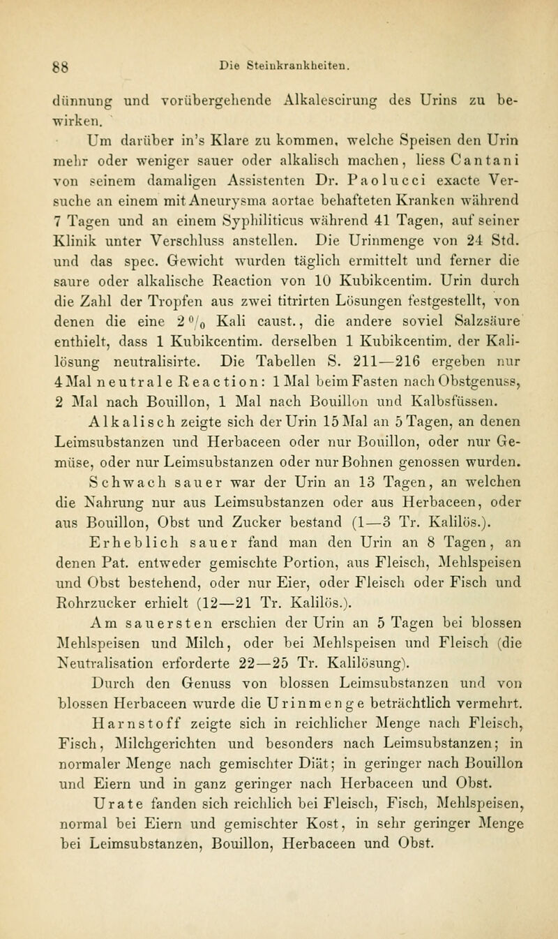 dünnung und vorübergehende Alkalescirung des Urins zu be- wirken. Um darüber in's Klare zu kommen, welche Speisen den Urin mehr oder weniger sauer oder alkalisch machen, liessCantani von seinem damaligen Assistenten Dr. Paolucci exaete Ver- suche an einem mit Aneurysma aortae behafteten Kranken während 7 Tagen und an einem Syphiliticus während 41 Tagen, auf seiner Klinik unter Verschluss anstellen. Die Urinmenge von 2i Std. und das spec. Gewicht wurden täglich ermittelt und ferner die saure oder alkalische Reaction von 10 Kubikcentim. Urin durch die Zahl der Tropfen aus zwei titrirten Lösungen festgestellt, von denen die eine 2^'o Kali caust., die andere soviel Salzsäure enthielt, dass 1 Kubikcentim. derselben 1 Kubikcentim. der Kali- lösung neutralisirte. Die Tabellen S. 211—216 ergeben nur 4 Mal neutraleReaction: 1 Mal beim Fasten nach Obstgenuss, 2 Mal nach Bouillon, 1 Mal nach Bouillon und Kalbsfüssen. Alkalisch zeigte sich der Urin 15 Mal an 5 Tagen, an denen Leimsubstanzen und Herbaceen oder nur Bouillon, oder nur Ge- müse, oder nur Leimsubstanzen oder nur Bohnen genossen wurden. Schwach sauer war der Urin an 13 Tagen, an welchen die Nahrung nur aus Leimsubstanzen oder aus Herbaceen, oder aus Bouillon, Obst und Zucker bestand (1—3 Tr. Kalilös.). Erheblich sauer fand man den Urin an 8 Tagen, an denen Pat. entweder gemischte Portion, aus Fleisch, Mehlspeisen und Obst bestehend, oder nur Eier, oder Fleisch oder Fisch und Rohrzucker erhielt (12—21 Tr. Kalilös.). Am sauersten erschien der Urin an 5 Tagen bei blossen Mehlspeisen und Milch, oder bei Mehlspeisen und Fleisch (die Neutralisation erforderte 22—25 Tr. Kalilösung\ Durch den Genuss von blossen Leimsubstanzen und von blossen Herbaceen wurde die Urinmenge beträchtlich vermehrt. Harnstoff zeigte sich in reichlicher Menge nach Fleisch, Fisch, Milchgerichten und besonders nach Leimsubstanzen; in normaler Menge nach gemischter Diät; in geringer nach Bouillon und Eiern und in ganz geringer nach Herbaceen und Obst. Urate fanden sich reichlich bei Fleisch, Fisch, Mehlspeisen, normal bei Eiern und gemischter Kost, in sehr geringer Menge bei Leimsubstanzen, Bouillon, Herbaceen und Obst.