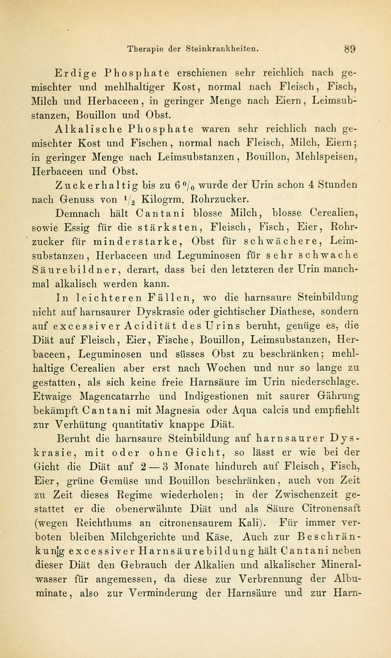 Erdige Phosphate erschienen sehr reichlich nach ge- mischter und mehlhaltiger Kost, normal nach Fleisch, Fisch, Milch und Herhaceen, in geringer Menge nach Eiern, Leimsub- stanzen, Bouillon und Obst. Alkalische Phosphate waren sehr reichlich nach ge- mischter Kost und Fischen, normal nach Fleisch, Milch, Eiern; in geringer Menge nach Leimsubstanzen, Bouillon, Mehlspeisen^ Herhaceen und Obst. Z u c k e r h a 11 i g bis zu 6^/0 wurde der Urin schon 4 Stunden nach Genuss von 1/2 Kilogrm. Rohrzucker. Demnach hält Cantani blosse Milch, blosse Cerealien, sowie Essig für die stärksten. Fleisch, Fisch, Eier, Rohr- zucker für minderstarke, Obst für schwächere, Leim- substanzen, Herhaceen und Leguminosen für sehr schwache Säurebildner, derart, dass bei den letzteren der Urin manch- mal alkalisch werden kann. In leichteren Fällen, wo die harnsaure Steinbildung nicht auf harnsaurer Dyskrasie oder gichtischer Diathese, sondern auf excessiverAcidität des Urins beruht, genüge es, die Diät auf Fleisch, Eier, Fische, Bouillon, Leimsubstanzen, Her- haceen, Leguminosen und süsses Obst zu beschränken; mehl- haltige Cerealien aber erst nach Wochen und nur so lange zu gestatten, als sich keine freie Harnsäure im Urin niederschlage. Etwaige Magencatarrhe und Indigestionen mit saurer Grährung bekämpft Cantani mit Magnesia oder Aqua calcis und empfiehlt zur Verhütung quantitativ knappe Diät. Beruht die harnsaure Steinbildung auf harnsaurer Dys- krasie, mit oder ohne Gicht, so lässt er wie bei der Gicht die Diät auf 2 — 3 Monate hindurch auf Fleisch, Fisch, Eier, grüne Gemüse und Bouillon beschränken, auch von Zeit zu Zeit dieses Regime wiederholen; in der Zwischenzeit ge- stattet er die obenerwähnte Diät und als Säure Citronensaft (wegen Reichthums an citronensaurem Kali). Für immer ver- boten bleiben Milchgerichte und Käse. Auch zur Beschrän- kun[g excessiver Harnsäurebildung hält Cantani neben dieser Diät den Gebrauch der Alkalien und alkalischer ]\Iineral- wasser für angemessen, da diese zur Verbrennung der Albu- minate, also zur Verminderung der Harnsäure und zur Harn-