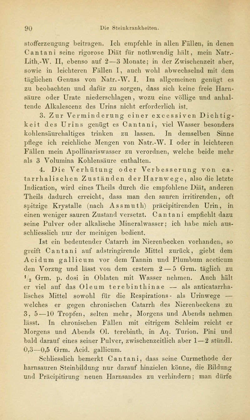 Stofferzeugung beitragen. Ich empfehle in allen Fällen, in denen Cantani seine rigorose Diät für nothwendig hält, mein Natr.- Lith.-W. II, ebenso auf 2—3 Monate; in der Zwischenzeit aber, sowie in leichteren Fällen I, auch wohl abwechselnd mit dem täglichen Genuss von Natr.-W. I. Im allgemeinen genügt es zu beobachten und dafür zu sorgen, dass sich keine freie Harn- säure oder Urate niederschlagen, wozu eine völlige und anhal- tende Alkalescenz des Urins nicht erforderlich ist, 3. Zur Verminderung einer excessiven Dichtig- keit des Urins genügt es Cantani, viel Wasser besonders kohlensäurehaltiges trinken zu lassen. In demselben Sinne pflege ich reichliche ]\Iengen von Natr.-W. I oder in leichteren Fällen mein Apollinariswasser zu verordnen, welche beide mehr als 3 Volumina Kohlensäure enthalten. 4. Die Verhütung oder Verbesserung von ca- tarrhalisehen Zuständen der Harnwege, also die letzte Indication, wird eines Theils durch die empfohlene Diät, anderen Theils dadurch erreicht, dass man den sauren irritirenden, oft s^jitzige Krystalle (nach Assmuth) präcipitirenden Urin, in einen weniger sauren Zustand versetzt. Cantani empfiehlt dazu seine Pulver oder alkalische Mineralwasser; ich habe mich aus- schliesslich nur der meinigen bedient. Ist ein bedeutender Catarrh im Nierenbecken vorhanden, so greift Cantani auf adstringirende Mittel zurück, giebt dem Acidum gallicum vor dem Tannin und Plumbum aceticum den Vorzug und lässt von dem erstem 2 — 5 Grm. täglich zu ' 2 Grm. p. dosi in Oblaten mit Wasser nehmen. Auch hält er viel auf das Oleum t e r e b i n t h i n a e — als anticatarrha- lisches Älittel sowohl für die Respirations - als Urinwege — welches er gegen chronischen Catarrh des Nierenbeckens zu 3, 5 —10 Tropfen, selten mehr, Morgens und Abends nehmen lässt. In chronischen Fällen mit eitrigem Schleim reicht er ]\Iorgens und Abends Ol. terebinth. in Aq. Turion. Pini und bald darauf eines seiner Pulver, zwischenzeitlich aber 1—2 stündl. 0,3—0,5 Grm. Acid. gallicum. Schliesslich bemerkt Cantani, dass seine Curmethode der harnsauren Steinbildung nur darauf hinzielen könne, die Bildung und Präcipitirung neuen Harnsandes zu verhindern; man dürfe