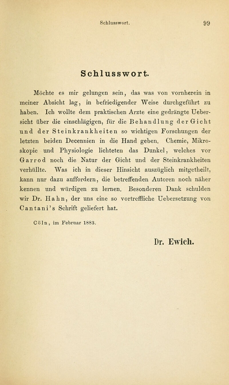 Schlusswort. Möchte es mir gelungen sein, das was von vornherein in meiner Absicht lag, in befriedigender Weise durchgeführt zu haben. Ich wollte dem praktischen Arzte eine gedrängte Ueber- sicht über die einschlägigen, für die Behandlung der Gicht und der Steinkrankheiten so wichtigen Forschungen der letzten beiden Decennien in die Hand geben, Chemie, Mikro- skopie und Physiologie lichteten das Dunkel, welches vor Garrod noch die Natur der Gicht und der Steinkrankheiten verhüllte. Was ich in dieser Hinsicht auszüglich mitgetheilt, kann nur dazu auffordern, die betreffenden Autoren noch näher kennen und würdigen zu lernen. Besonderen Dank schulden wir Dr. Hahn, der uns eine so vortreffliche Uebersetzung von Cantani's Schrift geliefert hat. Cöln, im Februar 1883. Dr. Ewich.