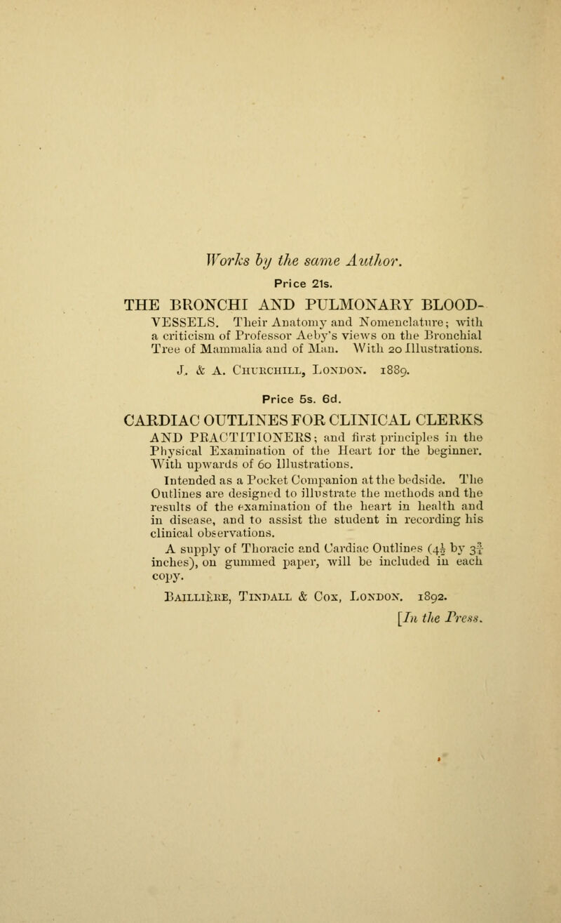 Works by the same Author. Price 21s. THE BRONCHI AND PULMONARY BLOOD- VESSELS. Their Anatomy and Nomenclature; with a criticism of Professor Aeby's views on the Bronchial Tree of Mammalia and of Man. With 20 Illustrations. J. & A. Churchill, London. 1889. Price 5s. 6d. CARDIAC OUTLINES FOR CLINICAL CLERKS AND PBACTITIONERS; and firat principles in the Physical Examination of the Heart ior the beginner. With upwards of 60 Illustrations. Intended as a Pocket Companion at the bedside. The Outlines are designed to illustrate the methods and the results of the examination of the heart in health and in disease, and to assist the student in recording his clinical observations. A supply of Thoracic and Cardiac Outlines (4^ \>x 3-J inches), on gummed paper, will be included in each copy. Bailli£re, Tixdall & Cox, London. 1892. [In the Press.