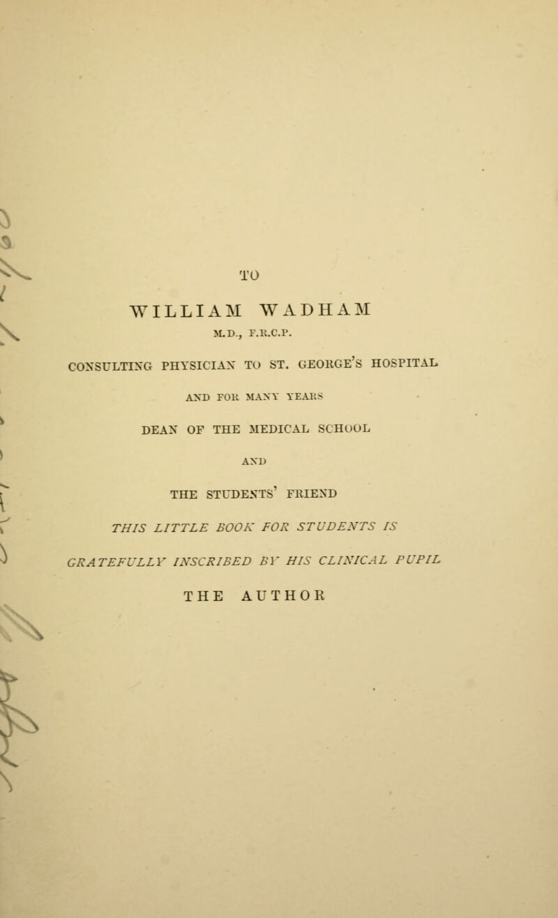 2> I ^ TO WILLI A M W A D H A M M.D., F.B.C.F. CONSULTING PHYSICIAN TO ST. GEORGE'S HOSPITAL AND FOB MANY TEARS DEAN OF THE MEDICAL SCHOOL AND THE STUDENTS* FRIEND THIS LITTLE BOOK FOR STUDENTS IS GRATEFULLY INSCRIBED BV HIS CLINICAL PUPIL THE AUTHOR