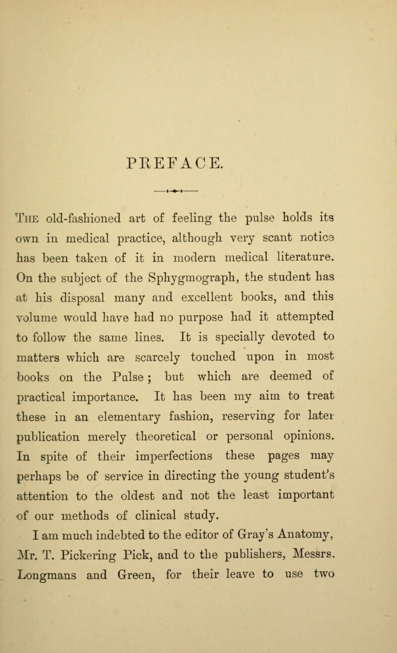 PREFACE. The old-fashioned arfc of feeling the pulse holds its own in medical practice, although very scant notics has been taken of it in modern medical literature. On the subject of the Sphygmograph, the student has at his disposal many and excellent books, and this volume would have had no purpose had it attempted to follow the same lines. It is specially devoted to matters which are scarcely touched upon in most books on the Pulse; but which are deemed of practical importance. It has been my aim to treat these in an elementary fashion, reserving for later publication merely theoretical or personal opinions. In spite of their imperfections these pages may perhaps be of service in directing the young student's attention to the oldest and not the least important of our methods of clinical study. I am much indebted to the editor of Gray's Anatomy, Mr. T. Pickering Pick, and to the publishers, Messrs. Longmans and Green, for their leave to use two