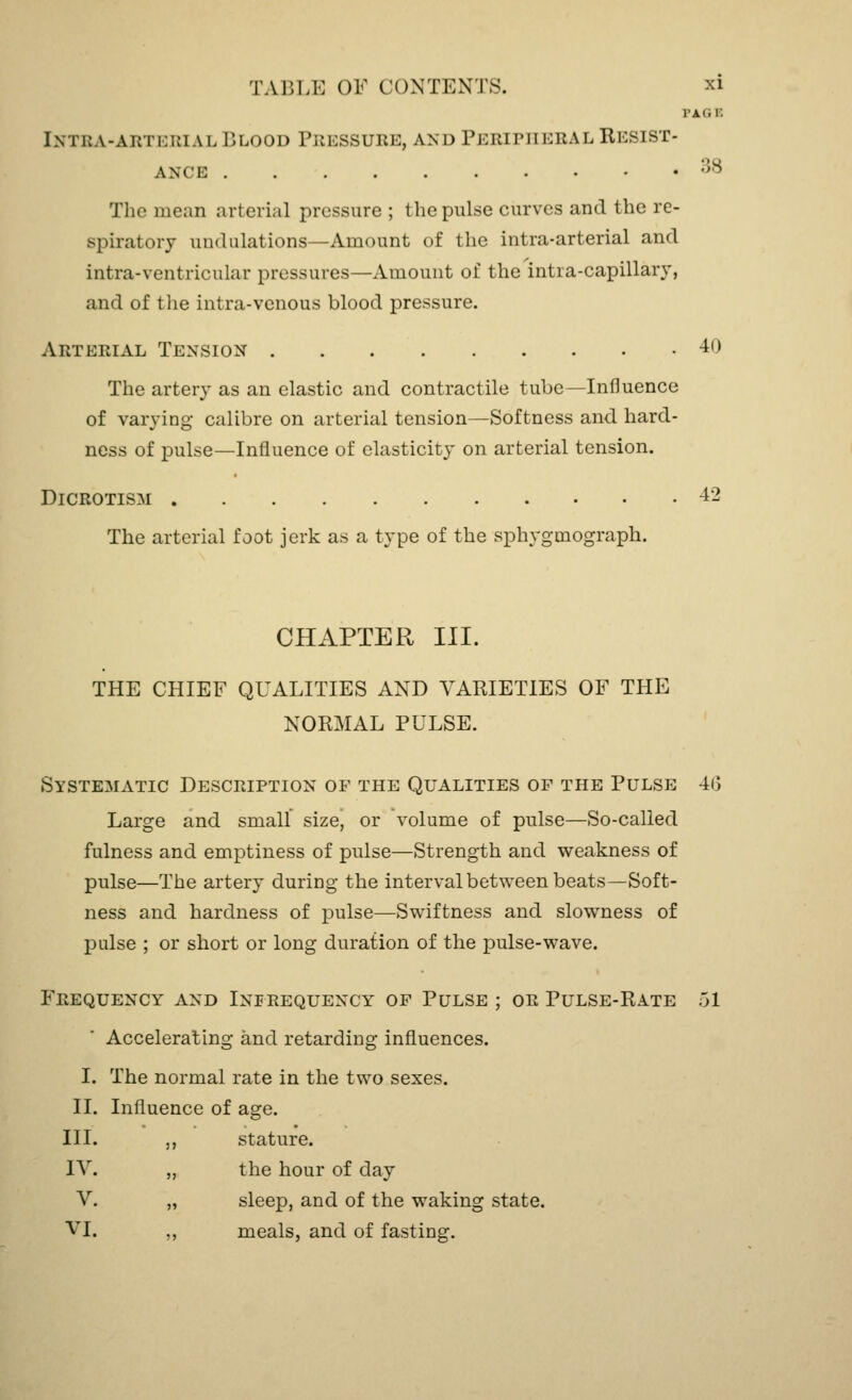 I'ii.i: Intra-arteiual Blood Pressure, and Peripheral Resist- ance 38 The mean arterial pressure ; the pulse curves and the re- spiratory undulations—Amount of the intra-arterial and intra-ventricular pressures—Amount of the intra-capillary, and of the intra-venous blood pressure. Arterial Tension 40 The artery as an elastic and contractile tube—Influence of varying calibre on arterial tension—Softness and hard- ness of pulse—Influence of elasticity on arterial tension. Dicrotism 42 The arterial foot jerk as a type of the sphygmograph. CHAPTER III. THE CHIEF QUALITIES AND VARIETIES OF THE NORMAL PULSE. Systematic Description of the Qualities of the Pulse 46 Large and small size, or volume of pulse—So-called fulness and emptiness of pulse—Strength and weakness of pulse—The artery during the interval between beats—Soft- ness and hardness of pulse—Swiftness and slowness of pulse ; or short or long duration of the pulse-wave. Frequency and Inprequency of Pulse ; or Pulse-Rate 51 Accelerating and retarding influences. I. The normal rate in the two sexes. II. Influence of age. III. ,, stature. IV. „ the hour of day V. „ sleep, and of the waking state. VI. ,, meals, and of fasting.
