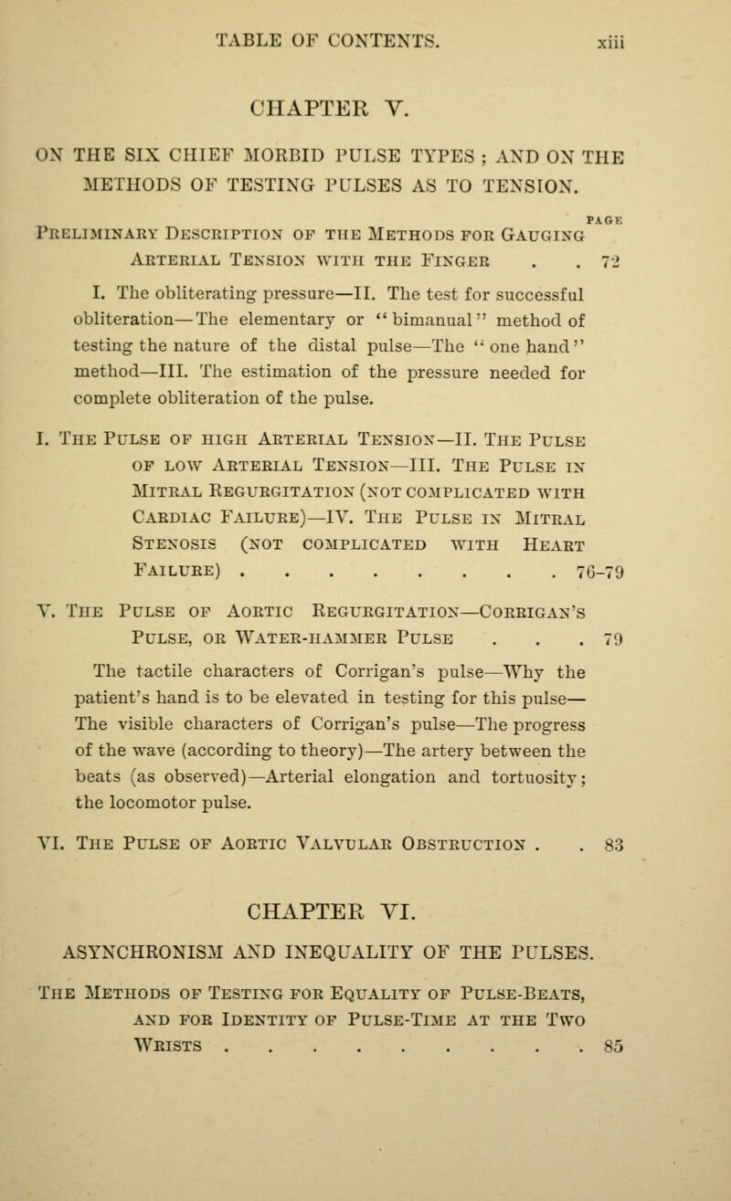 CHAPTER V. ON THE SIX CHIEF MORBID PULSE TYPES ; AND ON THE METHODS OF TESTING PULSES AS TO TENSION. PAGK Preliminary Description of the Methods for Gauging Arterial Tension with the Finger . .72 I. The obliterating pressure—II. The test for successful obliteration—The elementary or bimanual method of testing the nature of the distal pulse—The <; one hand method—III. The estimation of the pressure needed for complete obliteration of the pulse. I. The Pulse of high Arterial Tension—II. The Pulse of low Arterial Tension—III. The Pulse in- Mitral Regurgitation (not complicated with Cardiac Failure)—IV. The Pulse in Mitral Stenosis (not complicated with Heart Failure) 76-79 V. The Pulse of Aortic Regurgitation—Corrigan's Pulse, or Water-hammer Pulse . . .79 The tactile characters of Corrigan's pulse—Why the patient's hand is to be elevated in testing for this pulse— The visible characters of Corrigan's pulse—The progress of the wave (according to theory)—The artery between the beats (as observed)—Arterial elongation and tortuosity; the locomotor pulse. VI. The Pulse of Aortic Valvular Obstruction . . 83 CHAPTER VI. ASYNCHRONISM AND INEQUALITY OF THE PULSES. The Methods of Testing for Equality of Pulse-Beats, and for Identity of Pulse-Time at the Two Wrists 85