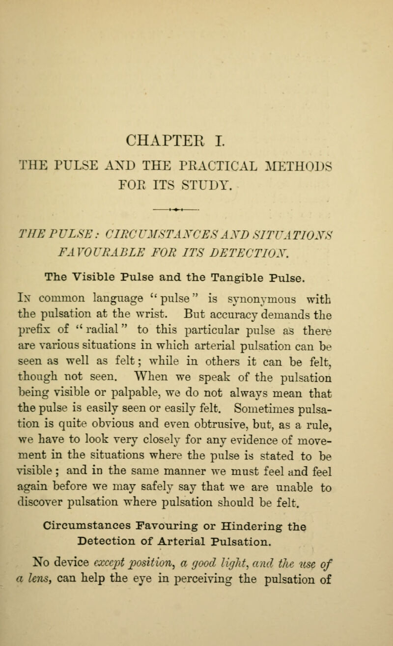 THE PULSE AXD THE PRACTICAL METHODS FOP ITS STUDY. THE PULSE: CIRCUMSTANCES AND SITUATIONS FAVOURABLE FOR ITS DETECTION. The Visible Pulse and the Tangible Pulse. In common language  pulse is synonymous with the pulsation at the wrist. But accuracy demands the prefix of  radial to this particular pulse as there are various situations in which arterial pulsation can be seen as well as felt; while in others it can be felt, though not seen. When we speak of the pulsation being visible or palpable, we do not always mean that the pulse is easily seen or easily felt. Sometimes pulsa- tion is quite obvious and even obtrusive, but, as a rule, we have to look very closely for any evidence of move- ment in the situations where the pulse is stated to be visible ; and in the same manner we must feel and feel again before we may safely say that we are unable to discover pulsation where pulsation should be felt. Circumstances Favouring or Hindering the Detection of Arterial Pulsation. No device except position, a good light, and the me of a lens, can help the eye in perceiving the pulsation of