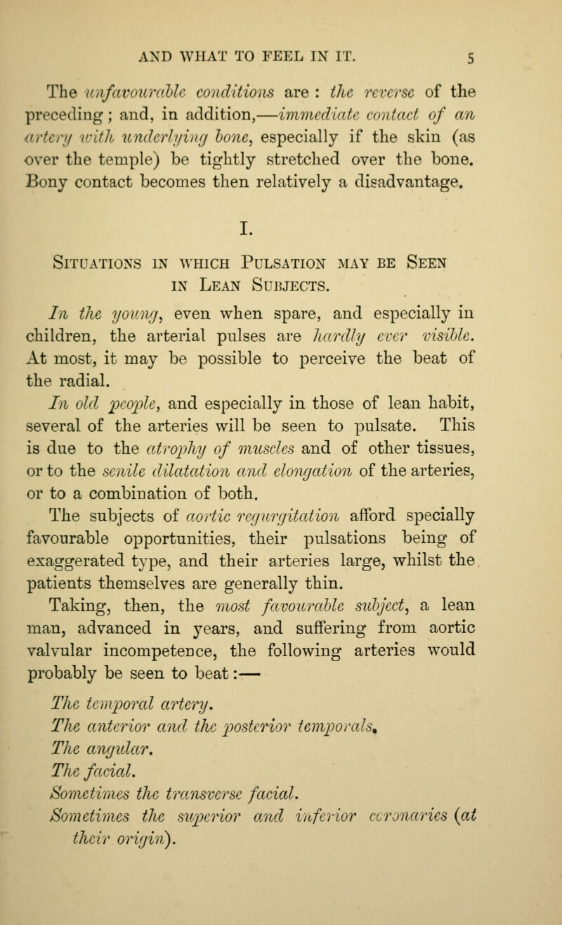 The unfavourable conditions are : the reverse of the preceding; and, in addition,—immediate contact of an artery with underlying bone, especially if the skin (as over the temple) be tightly stretched over the bone. Bony contact becomes then relatively a disadvantage. I. Situations in which Pulsation may be Seen in Lean Subjects. In the young, even when spare, and especially in children, the arterial pulses are hardly ever visible. At most, it may be possible to perceive the beat of the radial. In. old 'people, and especially in those of lean habit, several of the arteries will be seen to pulsate. This is due to the atrophy of muscles and of other tissues, or to the senile dilatation and elongation of the arteries, or to a combination of both. The subjects of aortic regurgitation afford specially favourable opportunities, their pulsations being of exaggerated type, and their arteries large, whilst the patients themselves are generally thin. Taking, then, the most favoitrablc sidy'cct, a lean man, advanced in years, and suffering from aortic valvular incompetence, the following arteries would probably be seen to beat:— The temporal artery. The anterior and the posterior temporals* The angular. The faded. Sometimes the transverse facial. Sometimes the superior and inferior ccronaries (at their origin).