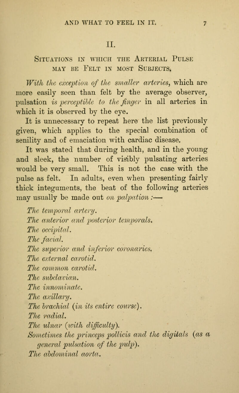 II. Situations in which the Arterial Pulse may re Felt in most Surjects. With the exception of the smaller arteries, which are more easily seen than felt by the average observer, pulsation is perceptible to the finger in all arteries in which it is observed by the eye. It is unnecessary to repeat here the list previously given, which applies to the special combination of senility and of emaciation with cardiac disease. It was stated that during health, and in the young and sleek, the number of visibly pulsating arteries would be very small. This is not the case with the pulse as felt. In adults, even when presenting fairly thick integuments, the beat of the following arteries may usually be made out on palpation :— The temporal artery. The anterior and posterior temporals. The occipital. The facial. The superior and inferior coronaries. The external carotid. The common carotid. The subclavian. The innominate. The axillary. The brachicd (in its entire course). The radial. The ulnar {with difficulty). Sometimes the princeps pollicis and the digitals (as a general pulsation of the pidp). The abdominal aorta.