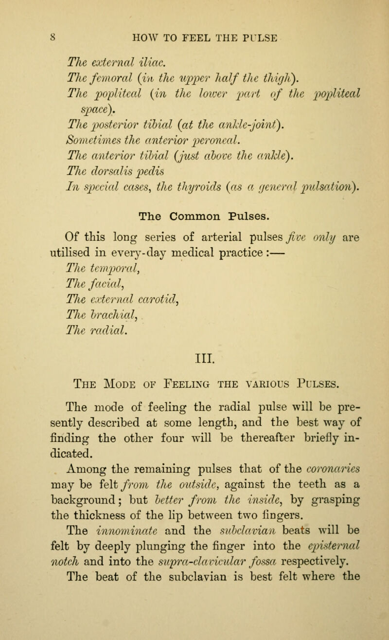 The external iliac. The femoral (in the upper half the thigh). The popliteal {in the lower part of the popliteal space). The posterior tibial (at the ankle-joint). Sometimes the anterior peroneal. The anterior tibial (just above the ankle). The dor sails pedis In special cases, the thyroids (as a general pulsation). The Common Pulses. Of this long series of arterial pulses five only are utilised in every-day medical practice :— The temporal, The faded, TJie external carotid. The brachial, The radial. III. The Mode of Feeling the various Pulses. The mode of feeling the radial pulse will be pre- sently described at some length, and the best way of finding the other four will be thereafter briefly in- dicated. Among the remaining pulses that of the eoronaries may be felt from the outside, against the teeth as a background; but better from the inside, by grasping the thickness of the lip between two lingers. The innominate and the subclavian beats will be felt by deeply plunging the finger into the cpisterncd notch and into the supra-clavicular fossa respectively. The beat of the subclavian is best felt where the