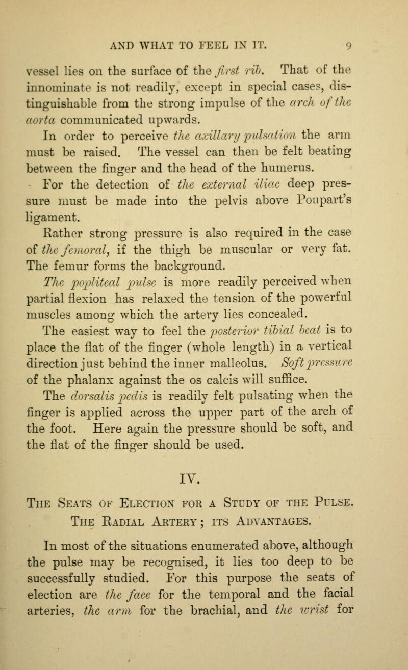 vessel lies on the surface of the first rib. That of the innominate is not readily, except in special case?, dis- tinguishable from the strong impulse of the arch of the aorta communicated upwards. In order to perceive the axillary pulsation the arm must be raised. The vessel can then be felt beating between the finger and the head of the humerus. For the detection of the external iliac deep pres- sure must be made into the pelvis above Poupart's ligament. Rather strong pressure is also required in the case of the femoral, if the thigh be muscular or very fat. The femur forms the background. The popliteal pulse is more readily perceived when partial flexion has relaxed the tension of the powerful muscles among which the artery lies concealed. The easiest way to feel the posterior tibial heat is to place the flat of the finger (whole length) in a vertical direction just behind the inner malleolus. Soft pri ssure of the phalanx against the os calcis will suffice. The dorsalis pedis is readily felt pulsating when the finger is applied across the upper part of the arch of the foot. Here again the pressure should be soft, and the flat of the finger should be used. IV. The Seats of Election for a Study of the Pulse. The Radial Artery; its Advantages. In most of the situations enumerated above, although the pulse may be recognised, it lies too deep to be successfully studied. For this purpose the seats of election are the face for the temporal and the facial arteries, the arm for the brachial, and the wrist for