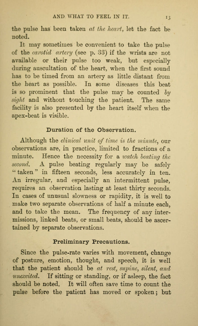 the pulse has been taken at tit*: heart, let the fact be noted. It may sometimes be convenient to take the pulse of the carotid artery (see p. 33) if the wrists are not available or their pulse too weak, but especially during auscultation of the heart, when the first sound has to be timed from an artery as little distant from the heart as possible. In some diseases this beat is so prominent that the pulse may be counted hy sight and without touching the patient. The same facility is also presented by the heart itself when the apex-beat is visible. Duration of the Observation. Although the clinical unit of time is the minute, our observations are, in practice, limited to fractions of a minute. Hence the necessity for a watch beating the second. A pulse beating regularly may be safely •• taken in fifteen seconds, less accurately in ten. An irregular, and especially an intermittent pulse, requires an observation lasting at least thirty seconds. In cases of unusual slowness or rapidity, it is well to make two separate observations of half a minute each, and to take the mean. The frequency of any inter- missions, linked beats, or small beats, should be ascer- tained by separate observations. Preliminary Precautions. Since the pulse-rate varies with movement, change of posture, emotion, thought, and speech, it is well that the patient should be at rest, supine, silent, and unexcited. If sitting or standing, or if asleep, the fact should be noted. It will often save time to count the pulse before the patient has moved or spoken; but