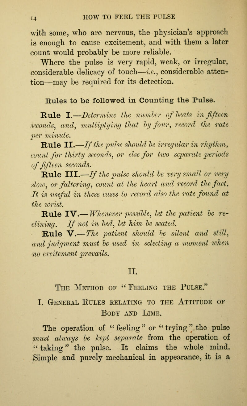 with some, who are nervous, the physician's approach is enough to cause excitement, and with them a later count would probably be more reliable. Where the pulse is very rapid, weak, or irregular, considerable delicacy of touch—i.e., considerable atten- tion—may be required for its detection. Rules to be followed in Counting the Pulse. Rule I.—Determine the member of heats in fifteen seconds, and, multiplying that by four, record the rate per minute. Rule II.—If the pidse should be irregular in rhythm, count for thirty seconds, or else for two separate periods of fifteen seconds. Rule III.—If the pidse should be very small or very slow, or faltering, count at the heart and record the fact. It is usefid in these cases to record also the rate found at the wrist. Rule IV.— Whenever possible, let the patient be re- clining. If not in bed, let him be seated. Rule V.—The patient should be silent and still, a nd judgment must be used in selecting a moment when no excitement prevails. II. The Method of  Feeling the Pulse. I. General Eules relating to the Attitude of Body and Limb. The operation of  feeling or trying the pulse must always be kept separate from the operation of taking the pulse. It claims the whole mind. Simple and purely mechanical in appearance, it is a