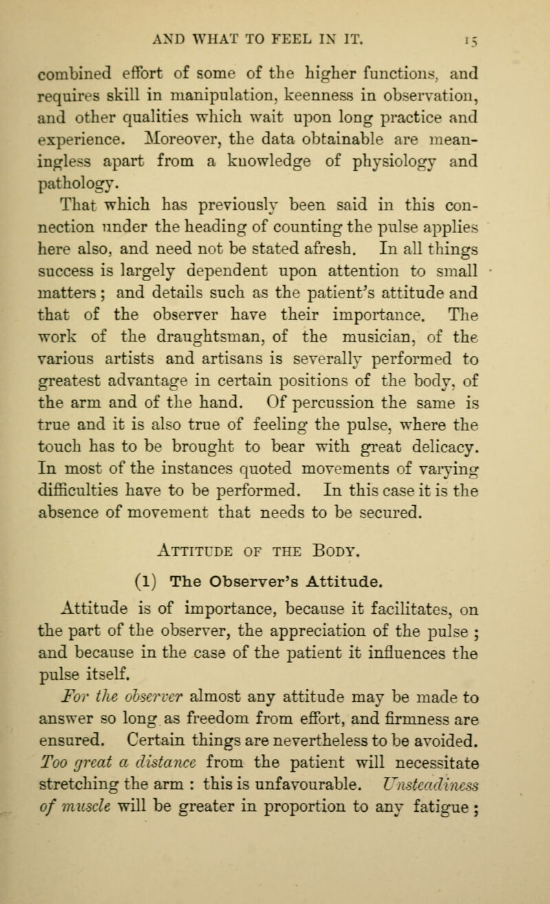 combined effort of some of the higher functions, and requires skill in manipulation, keenness in observation, and other qualities which wait upon long practice and experience. Moreover, the data obtainable are mean- ingless apart from a knowledge of physiology and pathology. That which has previously been said in this con- nection under the heading of counting the pulse applies here also, and need not be stated afresh. In all things success is largely dependent upon attention to small matters; and details such as the patient's attitude and that of the observer have their importance. The work of the draughtsman, of the musician, of the various artists and artisans is severally performed to greatest advantage in certain positions of the body, of the arm and of the hand. Of percussion the same is true and it is also true of feeling the pulse, where the touch has to be brought to bear with great delicacy. In most of the instances quoted movements of vaiying difficulties have to be performed. In this case it is the absence of movement that needs to be secured. Attitude of the Body. (l) The Observer's Attitude. Attitude is of importance, because it facilitates, on the part of the observer, the appreciation of the pulse ; and because in the case of the patient it influences the pulse itself. For the observer almost any attitude may be made to answer so long as freedom from effort, and firmness are ensured. Certain things are nevertheless to be avoided. Too great a distance from the patient will necessitate stretching the arm : this is unfavourable. Unsteadiness of muscle will be greater in proportion to any fatigue ;