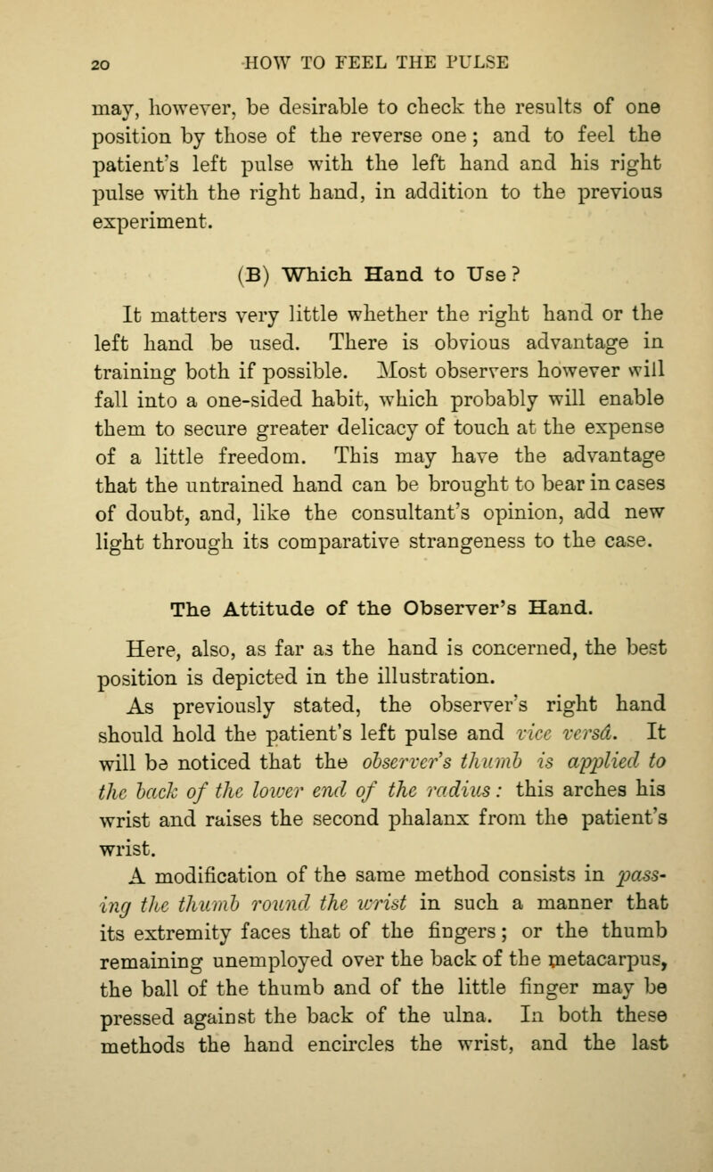 may, however, be desirable to check the results of one position by those of the reverse one; and to feel the patient's left pulse with the left hand and his right pulse with the right hand, in addition to the previous experiment. (B) Which Hand to Use? It matters very little whether the right hand or the left hand be used. There is obvious advantage in training both if possible. Most observers however will fall into a one-sided habit, which probably will enable them to secure greater delicacy of touch at the expense of a little freedom. This may have the advantage that the untrained hand can be brought to bear in cases of doubt, and, like the consultant's opinion, add new light through its comparative strangeness to the case. The Attitude of the Observer's Hand. Here, also, as far as the hand is concerned, the best position is depicted in the illustration. As previously stated, the observer's right hand should hold the patient's left pulse and vice versd. It will be noticed that the observer's thumb is applied to the bach of the lower end of the radius: this arches his wrist and raises the second phalanx from the patient's wrist. A modification of the same method consists in pass* ing the thumb round the wrist in such a manner that its extremity faces that of the fingers; or the thumb remaining unemployed over the back of the metacarpus, the ball of the thumb and of the little finger may be pressed against the back of the ulna. In both these methods the hand encircles the wrist, and the last