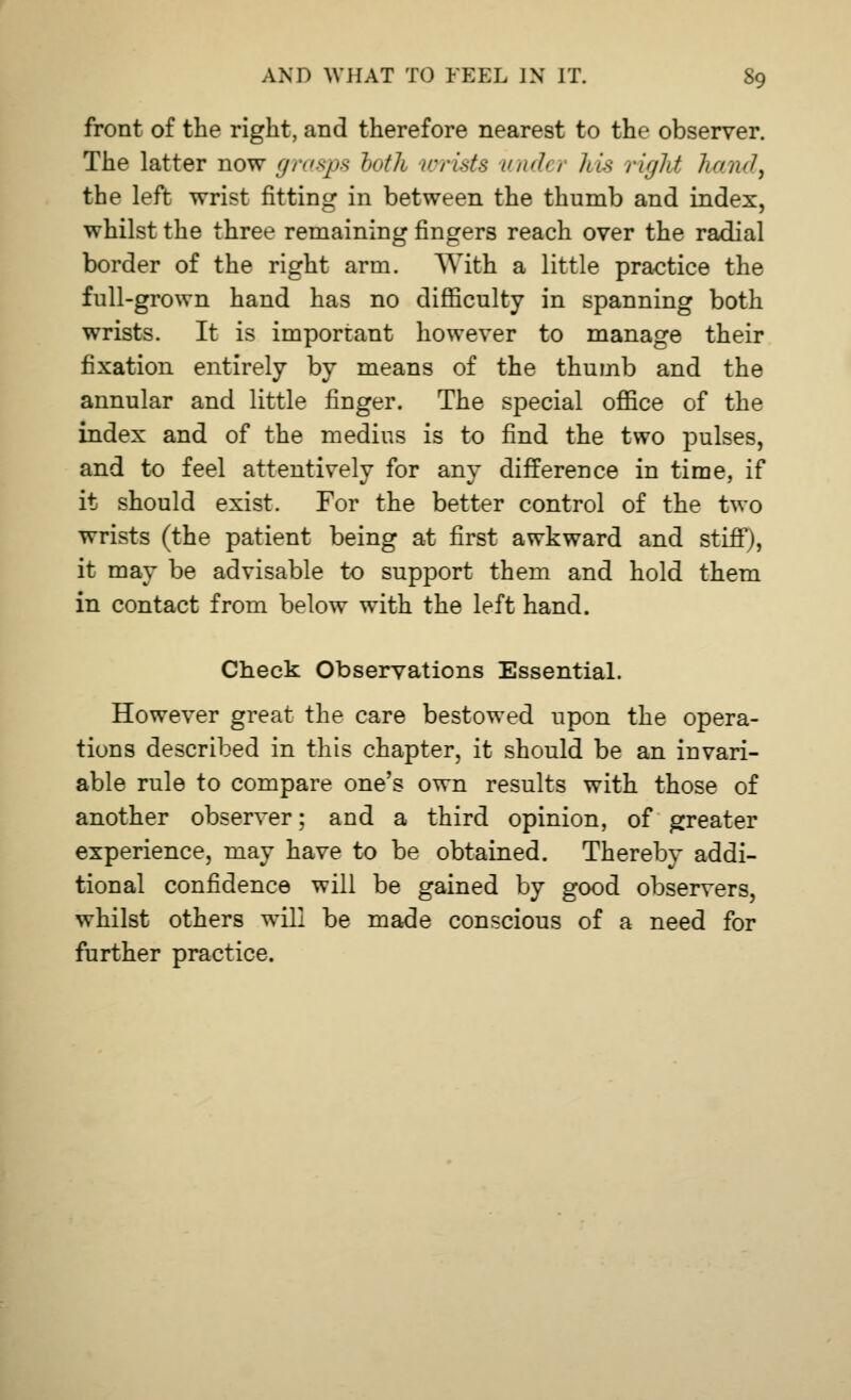 front of the right, and therefore nearest to the observer. The latter now grasps both wrists undei his right hand, the left wrist fitting in between the thumb and index, whilst the three remaining fingers reach over the radial border of the right arm. With a little practice the full-grown hand has no difficulty in spanning both wrists. It is important however to manage their fixation entirely by means of the thumb and the annular and little finger. The special office of the index and of the medius is to find the two pulses, and to feel attentively for any difference in time, if it should exist. For the better control of the two wrists (the patient being at first awkward and stiff), it may be advisable to support them and hold them in contact from below with the left hand. Check Observations Essential. However great the care bestowed upon the opera- tions described in this chapter, it should be an invari- able rule to compare one's own results with those of another observer; and a third opinion, of greater experience, may have to be obtained. Thereby addi- tional confidence will be gained by good observers, whilst others will be made conscious of a need for further practice.