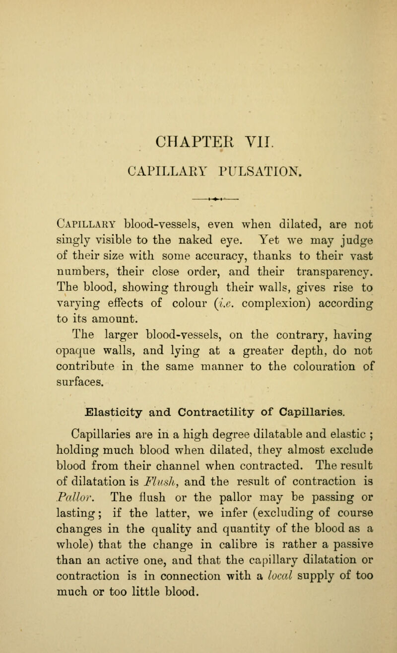 CHAPTER VII. CAPILLARY PULSATION. Capillary blood-vessels, even when dilated, are not singly visible to the naked eye. Yet we may judge of their size with some accuracy, thanks to their vast numbers, their close order, and their transparency. The blood, showing through their walls, gives rise to varying effects of colour (i.e. complexion) according to its amount. The larger blood-vessels, on the contrary, having opaque walls, and lying at a greater depth, do not contribute in the same manner to the colouration of surfaces. Elasticity and Contractility of Capillaries. Capillaries are in a high degree dilatable and elastic ; holding much blood when dilated, they almost exclude blood from their channel when contracted. The result of dilatation is Mush, and the result of contraction is Pallor. The flush or the pallor may be passing or lasting; if the latter, we infer (excluding of course changes in the quality and quantity of the blood as a whole) that the change in calibre is rather a passive than an active one, and that the capillary dilatation or contraction is in connection with a local supply of too much or too little blood.