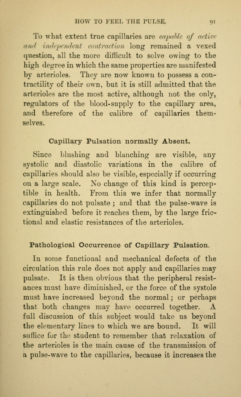 To what extent true capillaries are capable of active and independent contraction long remained a vexed question, all the more difficult to solve owing to the high degree in which the same properties are manifested by arterioles. They are now known to possess a con- tractility of their own, but it is still admitted that the arterioles are the most active, although not the only, regulators of the blood-supply to the capillary area, and therefore of the calibre of capillaries them- selves. Capillary Pulsation normally Absent. Since blushing and blanching are visible, any systolic and diastolic variations in the calibre of capillaries should also be visible, especially if occurring on a large scale. Xo change of this kind is percep- tible in health. From this we infer that normally capillaries do not pulsate ; and that the pulse-wave is extinguished before it reaches them, by the large fric- tional and elastic resistances of the arterioles. Pathological Occurrence of Capillary Pulsation. In some functional and mechanical defects of the circulation this rule does not apply and capillaries may pulsate. It is then obvious that the peripheral resist- ances must have diminished, or the force of the systole must have increased beyond the normal; or perhaps that both changes may have occurred together. A full discussion of this subject would take us beyond the elementary lines to which we are bound. It will suffice for the student to remember that relaxation of the arterioles is the main cause of the transmission of a pulse-wave to the capillaries, because it increases the