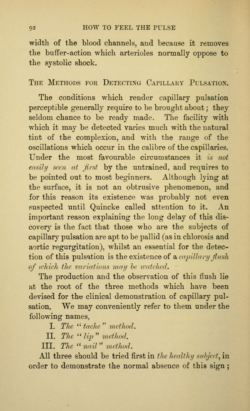 width of the blood channels, and because it removes the buffer-action which arterioles normally oppose to the systolic shock. The Methods for Detecting Catillaky Pulsation. The conditions which render capillary pulsation perceptible generally require to be brought about; they seldom chance to be ready made. The facility with which it may be detected varies much with the natural tint of the complexion, and with the range of the oscillations which occur in the calibre of the capillaries. Under the most favourable circumstances it is not easily seen at first by the untrained, and requires to be pointed out to most beginners. Although lying at the surface, it is not an obtrusive phenomenon, and for this reason its existence was probably not even suspected until Quincke called attention to it. An important reason explaining the long delay of this dis- covery is the fact that those who are the subjects of capillary pulsation are apt to be pallid (as in chlorosis and aortic regurgitation), whilst an essential for the detec- tion of this pulsation is the existence of a capillary flush of which the variations may be watched. The production and the observation of this flush lie at the root of the three methods which have been devised for the clinical demonstration of capillary pul- sation. We may conveniently refer to them under the following names, I. The tache method. II. The lip method. III. The nail method. All three should be tried first in the healthy subject^ in order to demonstrate the normal absence of this sign ;