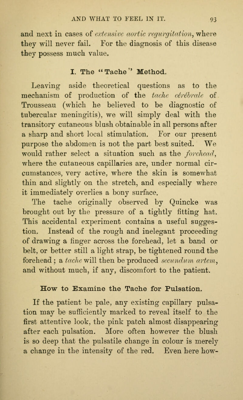 and next in cases of extensive aortic regurgitation, where they will never fail. For the diagnosis of this disease they possess much value. I. The Tache Method. Leaving aside theoretical questions as to the mechanism of production of the tache ciribrale of Trousseau (which he believed to be diagnostic of tubercular meningitis), we will simply deal with the transitory cutaneous blush obtainable in all persons after a sharp and short local stimulation. For our present purpose the abdomen is not the part best suited. We would rather select a situation such as the forehead, where the cutaneous capillaries are, under normal cir- cumstances, very active, where the skin is somewhat thin and slightly on the stretch, and especially where it immediately overlies a bony surface. The tache originally observed by Quincke was brought out by the pressure of a tightly fitting hat. This accidental experiment contains a useful sugges- tion. Instead of the rough and inelegant proceeding of drawing a finger across the forehead, let a band or belt, or better still a light strap, be tightened round the forehead; a tacliewill then be produced secundum artem, and without much, if any, discomfort to the patient. How to Examine the Tache for Pulsation. If the patient be pale, any existing capillary pulsa- tion may be sufficiently marked to reveal itself to the first attentive look, the pink patch almost disappearing after each pulsation. More often however the blush is so deep that the pulsatile change in colour is merely a change in the intensity of the red. Even here how-