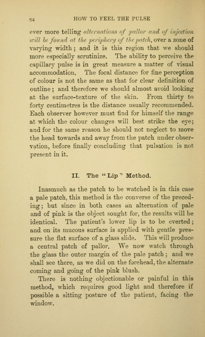ever more telling alternations of 'pallor and of injection will bt found at tJu pt ripTu ry of thi patch, over a zone of varying width : and it is this region that we should more especially scrutinize. The ability to perceive the capillary pulse is in great measure a matter of visual accommodation. The focal distance for fine perception of colour is not the same as that for clear definition of outline ; and therefore we should almost avoid looking at the surface-texture of the skin. From thirty to forty centimetres is the distance usually recommended. Each observer however must find for himself the range at which the colour changes will best strike the eye; and for the same reason he should not neglect to move the head towards and away from the patch under obser- vation, before finally concluding that pulsation is not present in it. II. The  Lip  Method. Inasmuch as the patch to be watched is in this case a pale patch, this method is the converse of the preced- ing ; but since in both cases an alternation of pale and of pink is the object sought for. the results will be identical. The patient's lower lip is to be everted ; and on its mucous surface is applied with gentle pres- sure the flat surface of a glass slide. This will produce a central patch of pallor. We now watch through the glass the outer margin of the pale patch ; and we shall see there, as we did on the forehead, the alternate coming and going of the pink blush. There is nothing objectionable or painful in this method, which requires good light and therefore if possible a sitting posture of the patient, facing the window.