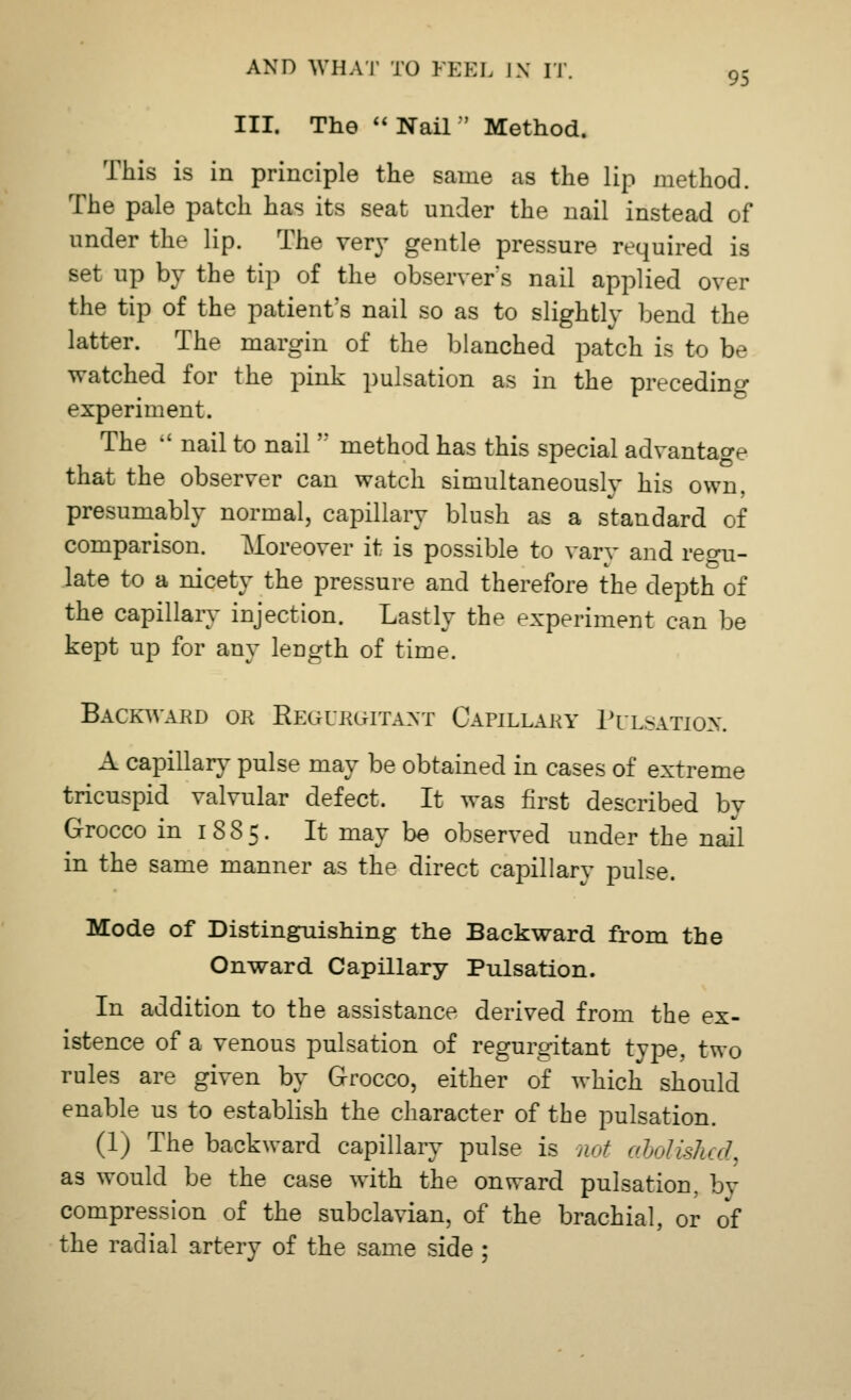 III. The Nail Method. This is in principle the same as the lip method. The pale patch has its seat under the nail instead of under the lip. The very gentle pressure required is set up by the tip of the observer s nail applied over the tip of the patient's nail so as to slightly bend the latter. The margin of the blanched patch is to be watched for the pink pulsation as in the preceding experiment. The  nail to nailn method has this special advantage that the observer can watch simultaneously his own, presumably normal, capillary blush as a standard of comparison. Moreover it is possible to varv and reon- late to a nicety the pressure and therefore the depth of the capillary injection. Lastly the experiment can be kept up for any length of time. Backward or Regurgitant Capillary Pulsation. A capillary pulse may be obtained in cases of extreme tricuspid valvular defect. It was first described by Grocco in 1885. It may be observed under the nail in the same manner as the direct eapillarv pulse. Mode of Distinguishing the Backward from the Onward Capillary Pulsation. In addition to the assistance derived from the ex- istence of a venous pulsation of regurgitant type, two rules are given by Grocco, either of which should enable us to establish the character of the pulsation. (1) The backward capillary pulse is not abolished as would be the case with the onward pulsation, by compression of the subclavian, of the brachial, or of the radial artery of the same side ;