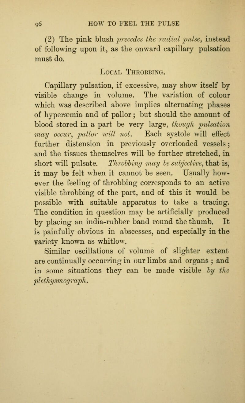 (2) The pink blush precedes the radial pulse, instead of following upon it, as the onward capillary pulsation must do. Local Throbbing. Capillary pulsation, if excessive, may show itself by visible change in volume. The variation of colour which was described above implies alternating phases of hyperemia and of pallor; but should the amount of blood stored in a part be very large, though pulsation may occur, pallor will not. Each systole will effect further distension in previously overloaded vessels; and the tissues themselves will be further stretched, in short will pulsate. Throbbing may be subjective, that is, it may be felt when it cannot be seen. Usually how- ever the feeliug of throbbing corresponds to an active visible throbbing of the part, and of this it would be possible with suitable apparatus to take a tracing. The condition in question may be artificially produced by placing an india-rubber band round the thumb. It is painfully obvious in abscesses, and especially in the variety known as whitlow. Similar oscillations of volume of slighter extent are continually occurring in our limbs and organs ; and in some situations they can be made visible by the plethysmog raph.