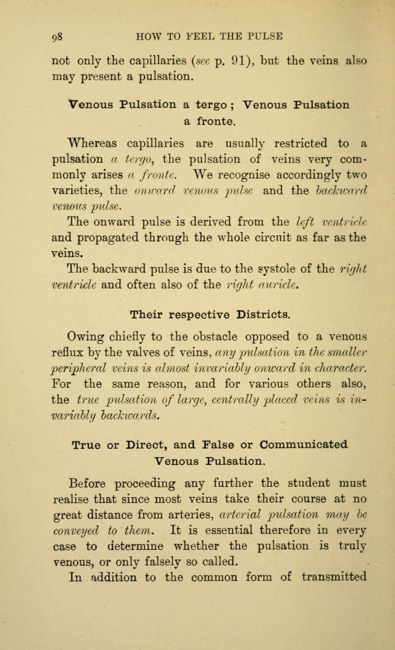 not only the capillaries (see p. 91), but the veins also may present a pulsation. Venous Pulsation a tergo ; Venous Pulsation a fronte. Whereas capillaries are usually restricted to a pulsation a tergo, the pulsation of veins very com- monly arises a fronte. We recognise accordingly two varieties, the onward venous pulse and the backward venous pulse. The onward pulse is derived from the left ventricle and propagated through the whole circuit as far as the veins. The backward pulse is due to the systole of the right ventricle and often also of the right auricle. Their respective Districts. Owing chiefly to the obstacle opposed to a venous reflux by the valves of veins, any pulsed ion in the smallt r p>erip)hcral veins is almost invariably onward in character. For the same reason, and for various others also, the true pulsation of large, centrally placed veins is in- variably backwards. True or Direct, and False or Communicated Venous Pulsation. Before proceeding any farther the student must realise that since most veins take their course at no great distance from arteries, arterial pulsation may be conveyed to them. It is essential therefore in every case to determine whether the pulsation is truly venous, or only falsely so called. In addition to the common form of transmitted