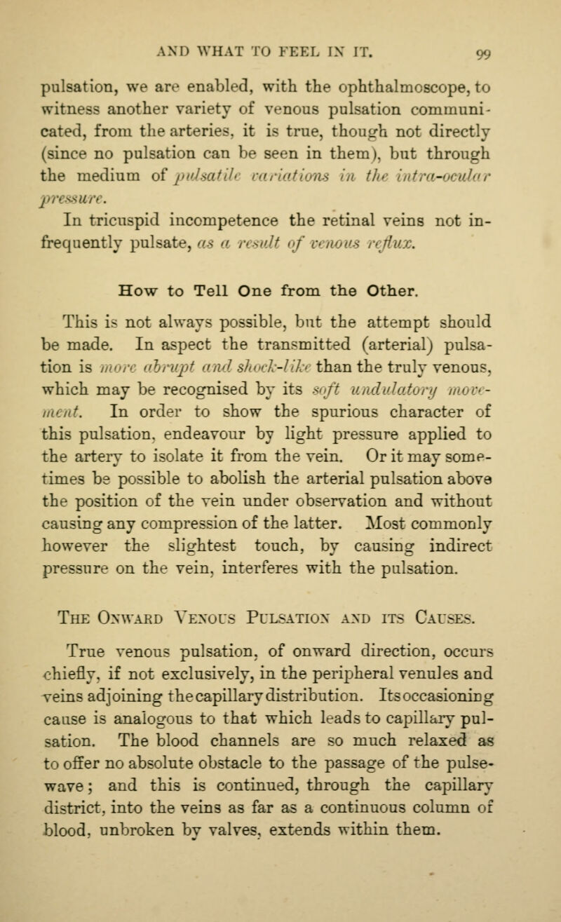 pulsation, we are enabled, with the ophthalmoscope, to witness another variety of venous pulsation communi- cated, from the arteries, it is true, though not directly (since no pulsation can be seen in them), but through the medium of pulsatili variations in the intra-ocular pressm ■. In tricuspid incompetence the retinal veins not in- frequently pulsate, as a result of venous reflux. How to Tell One from the Other. This is not always possible, but the attempt should be made. In aspect the transmitted (arterial^ pulsa- tion is //'/■' abrupt and shock-Wei than the truly venous, which may be recognised by its soft undulatory rm - ment. In order to show the spurious character of this pulsation, endeavour by light pressure applied to the artery to isolate it from the vein. Or it may some- times be possible to abolish the arterial pulsation above the position of the vein under observation and without causing any compression of the latter. Most commonly however the slightest touch, by causing indirect pressure on the vein, interferes with the pulsation. The Onward Venous Pulsation and its Cau.-e-. True venous pulsation, of onward direction, occurs chiefly, if not exclusively, in the peripheral venules and veins adjoining the capillary distribution. Its occasioning cause is analogous to that which leads to capillary pul- sation. The blood channels are so much relaxed as to offer no absolute obstacle to the passage of the pulse- wave ; and this is continued, through the capillary district, into the veins as far as a continuous column of blood, unbroken bv valves, extends within them.