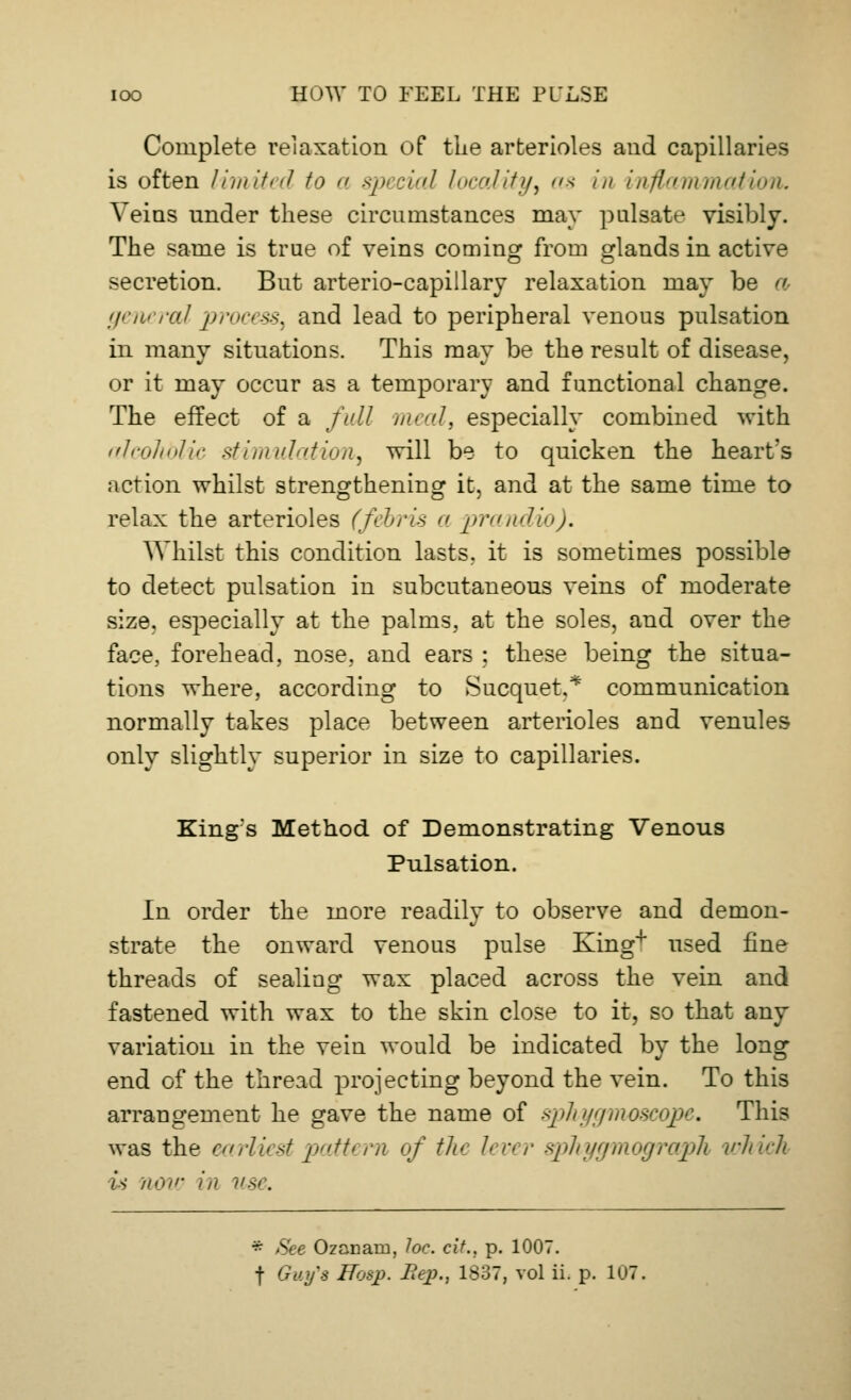 Complete relaxation of the arterioles and capillaries is often limited to a special locality, as in inflammation. Veins under these circumstances may pulsate visibly. The same is true of veins coming from glands in active secretion. But arterio-capillary relaxation may be a general process, and lead to peripheral venous pulsation in many situations. This may be the result of disease, or it may occur as a temporary and functional change. The effect of a full meal, especially combined with alcolvblic stimulation, will be to quicken the heart's action whilst strengthening it, and at the same time to relax the arterioles (febris a prandio). Whilst this condition lasts, it is sometimes possible to detect pulsation in subcutaneous veins of moderate size, especially at the palms, at the soles, and over the face, forehead, nose, and ears ; these being the situa- tions where, according to Sucquet.* communication normally takes place between arterioles and venules only slightly superior in size to capillaries. King's Method of Demonstrating Venous Pulsation. In order the more readily to observe and demon- strate the onward venous pulse King+ used fine threads of sealing wax placed across the vein and fastened with wax to the skin close to it, so that any variation in the vein would be indicated by the long end of the thread projecting beyond the vein. To this arrangement he gave the name of sphygmoscqpe. This was the earliest pattern of tic lever sphygmograph which is now in >*s>. * See Ozanarn, Joe. cit.. p. 1007.