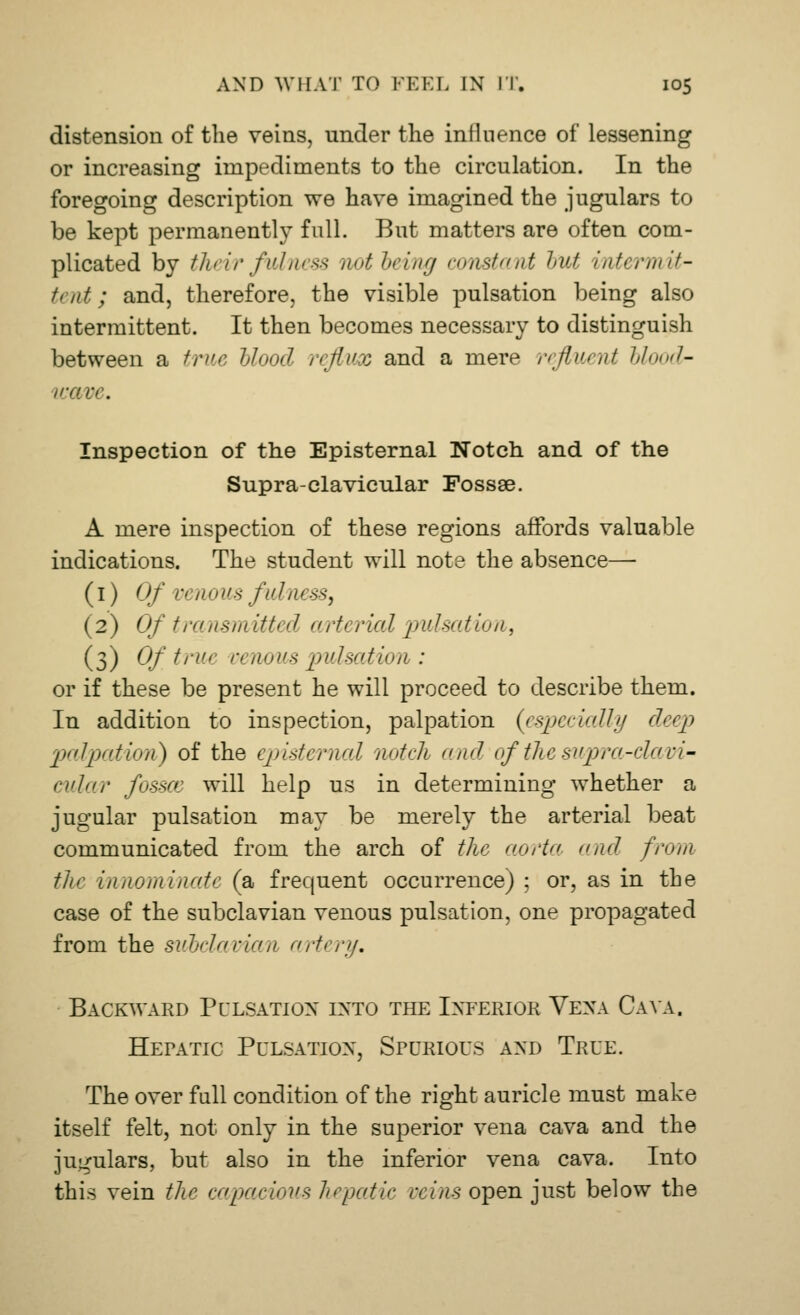 distension of the veins, under the influence of lessening or increasing impediments to the circulation. In the foregoing description we have imagined the jugulars to be kept permanently full. But matters are often com- plicated by their fulness not being constant but intermit- tent; and, therefore, the visible pulsation being also intermittent. It then becomes necessary to distinguish between a true blood reflux and a mere refluent blood' Wa Pi . Inspection of the Episternal Notch and of the Supra-clavicular Fossae. A mere inspection of these regions affords valuable indications. The student will note the absence— (1) Of ven 0 us fulness^ (2) Of transm itU d arterial pulsation, (3) Of. t1'1'' '' nous pulsation : or if these be present he will proceed to describe them. In addition to inspection, palpation (especially deep palpation) of the episternal notch and of the supra-clavi- cular fossa: will help us in determining whether a jugular pulsation may be merely the arterial beat communicated from the arch of the aorta and from the innominate (a frequent occurrence) ; or, as in the case of the subclavian venous pulsation, one propagated from the subclavian artery. Backward Pulsation into the Inferior Vena Cava. HErATic Pulsation, Spurious and True. The over full condition of the right auricle must make itself felt, not only in the superior vena cava and the jugulars, but also in the inferior vena cava. Into this vein the capacious hepatic reins open just below the