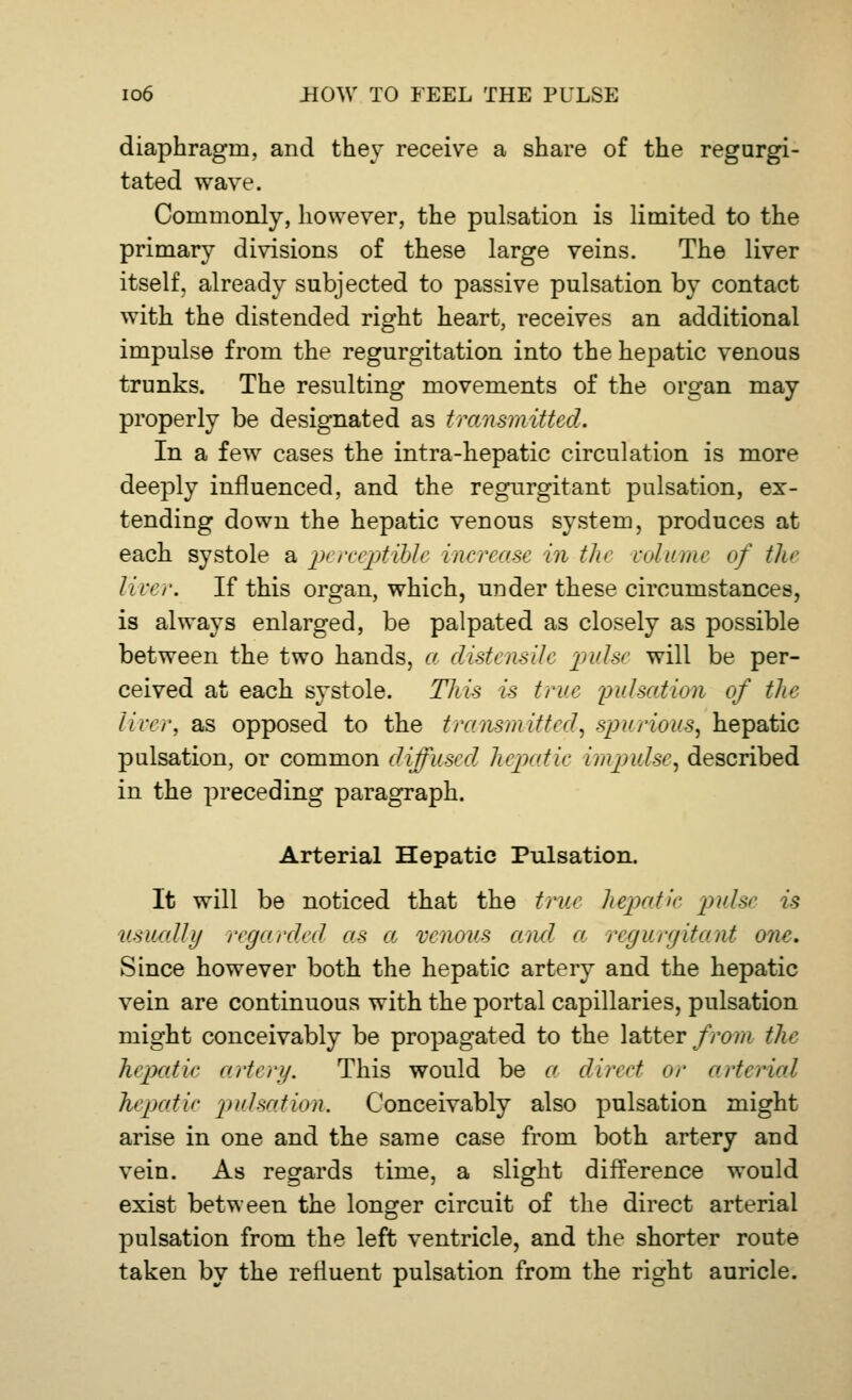 diaphragm, and they receive a share of the regurgi- tated wave. Commonly, however, the pulsation is limited to the primary divisions of these large veins. The liver itself, already subjected to passive pulsation by contact with the distended right heart, receives an additional impulse from the regurgitation into the hepatic venous trunks. The resulting movements of the organ may properly be designated as transmitted. In a few cases the intra-hepatic circulation is more deeply influenced, and the regurgitant pulsation, ex- tending down the hepatic venous system, produces at each systole a perceptible increase in the vclv/nu of the liver. If this organ, which, under these circumstances, is always enlarged, be palpated as closely as possible between the two hands, a (listensile pulse will be per- ceived at each systole. This is true pulsation of the liver, as opposed to the transmitted, spurious, hepatic pulsation, or common diffused hepatic impulse, described in the preceding paragraph. Arterial Hepatic Pulsation. It will be noticed that the true hepatic pulse is usually regarded as a venous and a regurgitant one. Since however both the hepatic artery and the hepatic vein are continuous with the portal capillaries, pulsation might conceivably be propagated to the latter from the hepatic artery. This would be a direct or arterial hepatic pulsation. Conceivably also pulsation might arise in one and the same case from both artery and vein. As regards time, a slight difference would exist between the longer circuit of the direct arterial pulsation from the left ventricle, and the shorter route taken by the refluent pulsation from the right auricle.