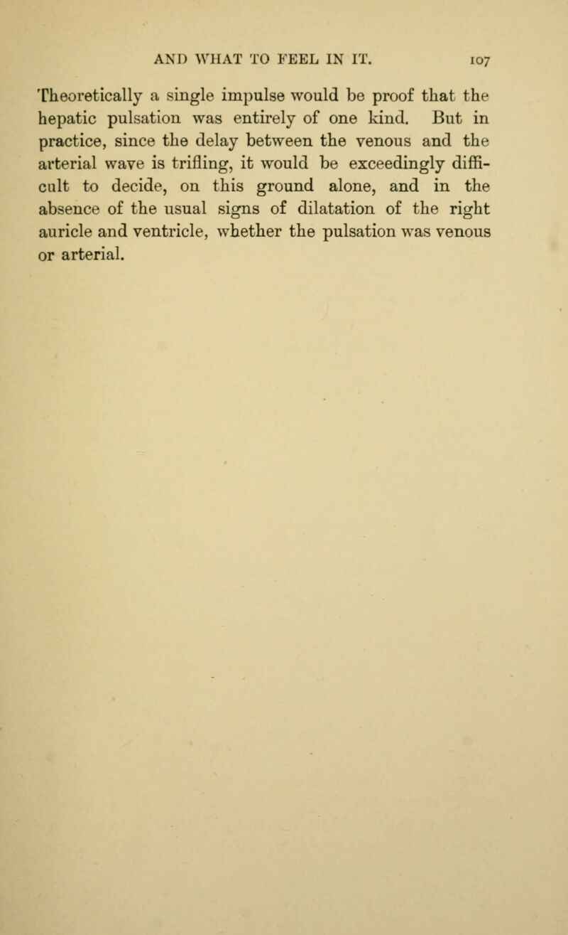 Theoretically a single impulse would be proof that the hepatic pulsation was entirely of one kind. But in practice, since the delay between the venous and the arterial wave is trifling, it would be exceedingly diffi- cult to decide, on this ground alone, and in the absence of the usual signs of dilatation of the right auricle and ventricle, whether the pulsation was venous or arterial.