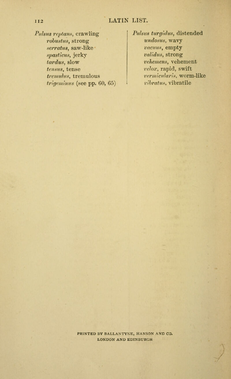 Pulsus reptans, crawling robustus, strong serratus, saw-like spasticus, jerky tardus, slow tensus, tense tremuhis, tremulous trigeminus (see pp. 60, 65) Pulsus turgidus, distended vndosus, wavy vacuus, empty raJidus, strong vehemens, vehement relox, rapid, swift vermictdaris, worm-like ribratu*, vibratile PRINTED BY BALLANTYNE, HANSON AND C3. LONDON AND EDINBURGH