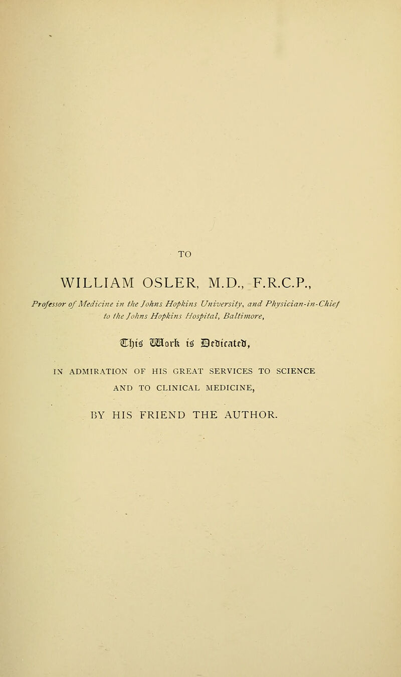 TO WILLIAM OSLER, M.D., F.R.C.P., Professor of Medicine in the Johns Hopkins University, and Physician-in-Chief to the Johns Hopkins Hospital, Baltimore, IM ADMIRATION OF HIS GREAT SERVICES TO SCIENCE AND TO CLINICAL MEDICINE, BY HIS FRIEND THE AUTHOR.