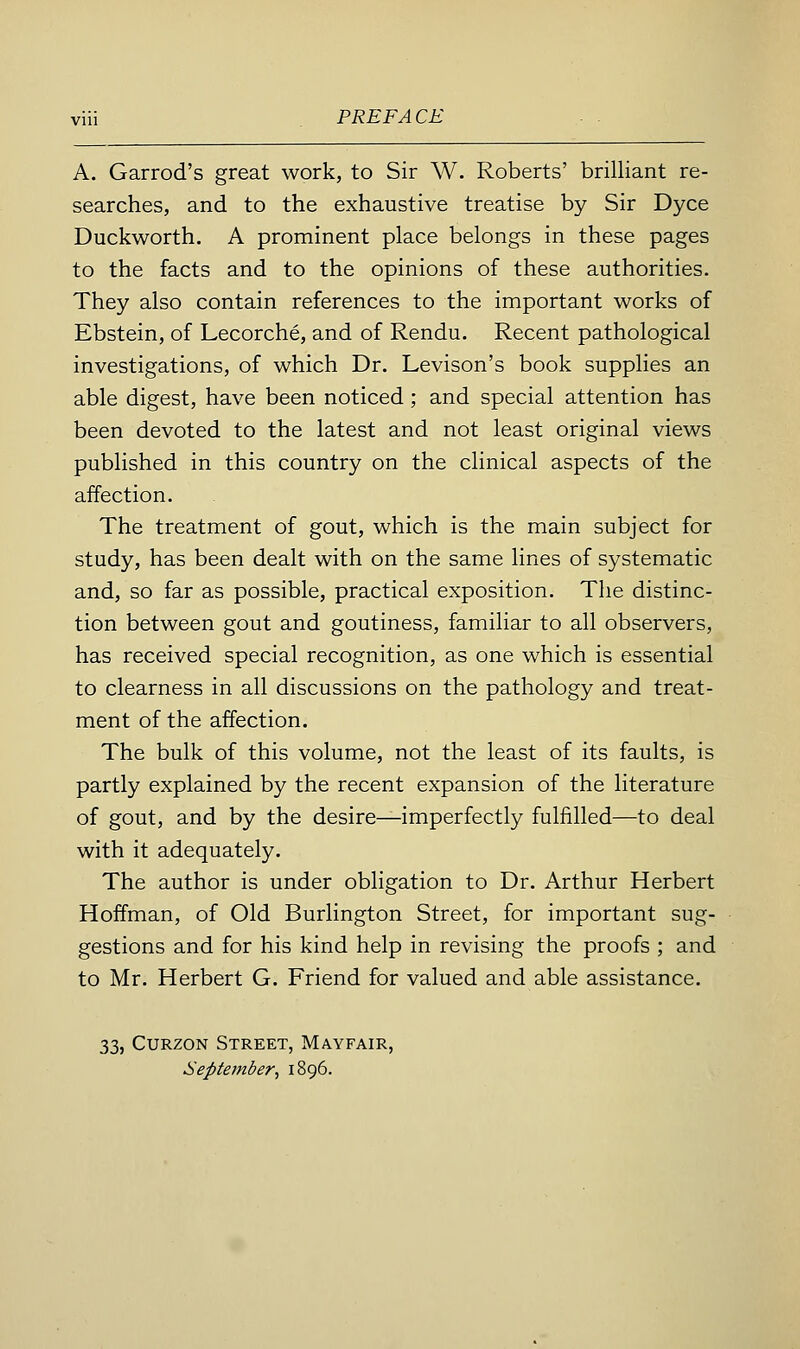 viii PREFACE A. Garrod's great work, to Sir W. Roberts' brilliant re- searches, and to the exhaustive treatise by Sir Dyce Duckworth. A prominent place belongs in these pages to the facts and to the opinions of these authorities. They also contain references to the important works of Ebstein, of Lecorche, and of Rendu. Recent pathological investigations, of which Dr. Levison's book supplies an able digest, have been noticed; and special attention has been devoted to the latest and not least original views published in this country on the clinical aspects of the affection. The treatment of gout, which is the main subject for study, has been dealt with on the same lines of systematic and, so far as possible, practical exposition. The distinc- tion between gout and goutiness, familiar to all observers, has received special recognition, as one which is essential to clearness in all discussions on the pathology and treat- ment of the affection. The bulk of this volume, not the least of its faults, is partly explained by the recent expansion of the literature of gout, and by the desire—imperfectly fulfilled—to deal with it adequately. The author is under obligation to Dr. Arthur Herbert Hoffman, of Old Burlington Street, for important sug- gestions and for his kind help in revising the proofs ; and to Mr. Herbert G. Friend for valued and able assistance. 33, CURZON Street, Mayfair, September, 1896.