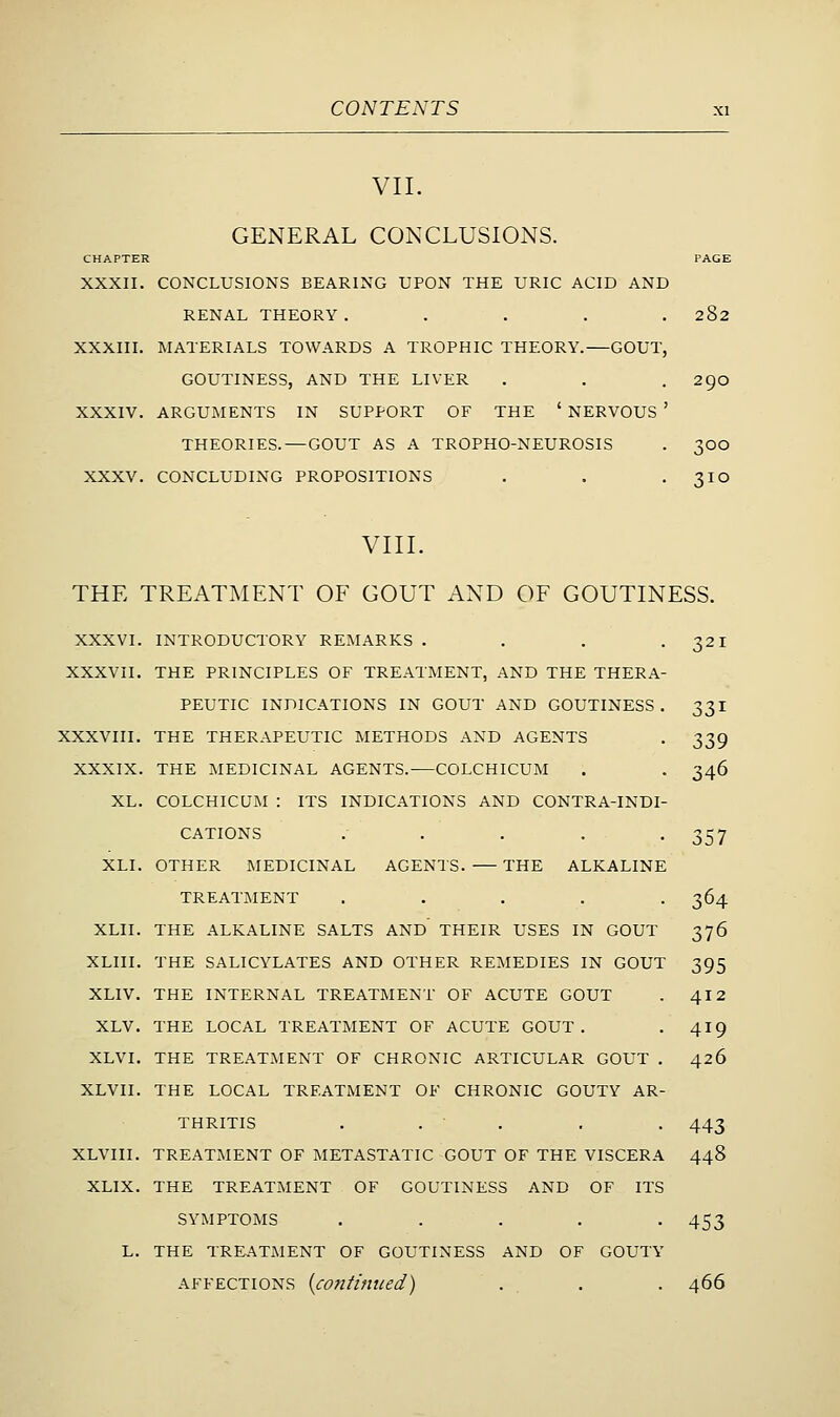 VII. GENERAL CONCLUSIONS. CHAPTER PAGE XXXII. CONCLUSIONS BEARING UPON THE URIC ACID AND RENAL THEORY. .... 282 XXXIII. MATERIALS TOWARDS A TROPHIC THEORY.—GOUT, GOUTINESS, AND THE LIVER . . . 2go XXXIV. ARGUMENTS IN SUPPORT OF THE ' NERVOUS ' THEORIES.—GOUT AS A TROPHO-NEUROSIS . 300 XXXV. CONCLUDING PROPOSITIONS . . -310 VIII. THE TREATMENT OF GOUT AND OF GOUTINESS. XXXVI. INTRODUCTORY REMARKS . . . -321 XXXVII. THE PRINCIPLES OF TREATMENT, AND THE THERA- PEUTIC INDICATIONS IN GOUT AND GOUTINESS. 331 XXXVIII. THE THERAPEUTIC METHODS AND AGENTS . 339 XXXIX. THE MEDICINAL AGENTS. COLCHICUM . . 346 XL. COLCHICUM : ITS INDICATIONS AND CONTRA-INDI- CATIONS . . . . -357 XLI. OTHER MEDICINAL AGENTS. THE ALKALINE TREATMENT ..... 364 XLII. THE ALKALINE SALTS AND THEIR USES IN GOUT 376 XLIII. THE SALICYLATES AND OTHER REMEDIES IN GOUT 395 XLIV. THE INTERNAL TREATMENT OF ACUTE GOUT . 4I2 XLV. THE LOCAL TREATMENT OF ACUTE GOUT. . 419 XLVI. THE TREATMENT OF CHRONIC ARTICULAR GOUT . 426 XLVII. THE LOCAL TREATMENT OF CHRONIC GOUTY AR- THRITIS . . . . . 443 XLVIII. TREATMENT OF METASTATIC GOUT OF THE VISCERA 448 XLIX. THE TREATMENT OF GOUTINESS AND OF ITS SYMPTOMS . . . . -453 L. THE TREATMENT OF GOUTINESS AND OF GOUTY AFFECTIONS {continued) . , . . 466