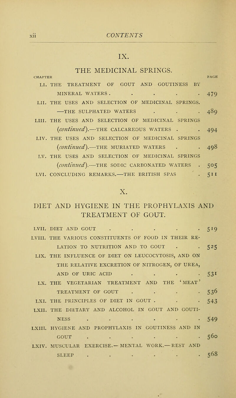 IX. THE MEDICINAL SPRINGS. CHAPTER PAGE LI. THE TREATMENT OF GOUT AND GOUTINESS BY MINERAL WATERS. . . . -479 LII. THE USES AND SELECTION OF MEDICINAL SPRINGS. THE SULPHATED WATERS . . . 489 LIII. THE USES AND SELECTION OF MEDICINAL SPRINGS {continued).—the calcareous waters . . 494 LIV. the uses and selection OF medicinal SPRINGS {conti?ueed).—the muriated waters . . 498 LV. the USES AND SELECTION OF MEDICINAL SPRINGS {contimied).—THE soDic carbonated waters . 505 LVI. CONCLUDING REMARKS. THE BRITISH SPAS ' . 51I X. DIET AND HYGIENE IN THE PROPHYLAXIS AND TREATMENT OF GOUT. LVII. DIET AND GOUT . . . . • S'Q LVIII. THE VARIOUS CONSTITUENTS OF FOOD IN THEIR RE- LATION TO NUTRITION AND TO GOUT . -525 LIX. THE INFLUENCE OF DIET ON LEUCOCYTOSIS, AND ON THE RELATIVE EXCRETION OF NITROGEN, OF UREA, AND OF URIC ACID . . . -531 LX. THE VEGETARIAN TREATMENT AND THE ' MEAT' TREATMENT OF GOUT . . . • 53^ LXI. THE PRINCIPLES OF DIET IN GOUT . . . 543 LXII. THE DIETARY AND ALCOHOL IN GOUT AND GOUTI- NESS ...... 549 LXIII. HYGIENE AND PROPHYLAXIS IN GOUTINESS AND IN GOUT ...... 560 LXIV. MUSCULAR EXERCISE.—MENTAL WORK.— REST AND SLEEP ...... 568