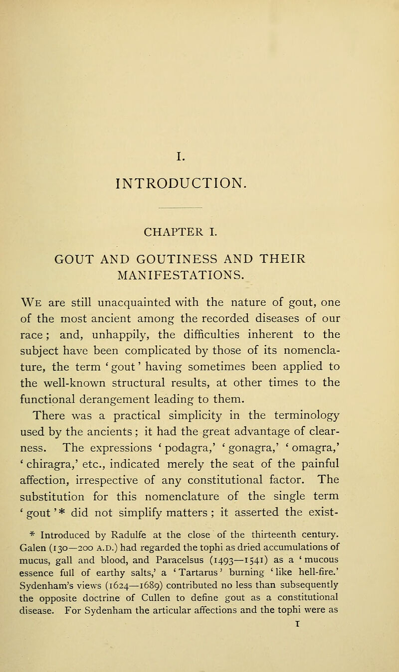 INTRODUCTION. CHAPTER I. GOUT AND GOUTINESS AND THEIR MANIFESTATIONS. We are still unacquainted with the nature of gout, one of the most ancient among the recorded diseases of our race; and, unhappily, the difficulties inherent to the subject have been complicated by those of its nomencla- ture, the term ' gout' having sometimes been applied to the well-known structural results, at other times to the functional derangement leading to them. There was a practical simplicity in the terminology used by the ancients; it had the great advantage of clear- ness. The expressions ' podagra,' ' gonagra,' ' omagra,' ' chiragra,' etc., indicated merely the seat of the painful affection, irrespective of any constitutional factor. The substitution for this nomenclature of the single term ' gout' * did not simplify matters ; it asserted the exist- * Introduced by Radulfe at the close of the thirteenth century. Galen (130—200 a.d.) had regarded the tophi as dried accumulations of mucus, gall and blood, and Paracelsus (1493—1541) as a 'mucous essence full of earthy salts,' a 'Tartarus' burning 'like hell-fire.' Sydenham's views (1624—1689) contributed no less than subsequently the opposite doctrine of Cullen to define gout as a constitutional disease. For Sydenham the articular affections and the tophi were as T