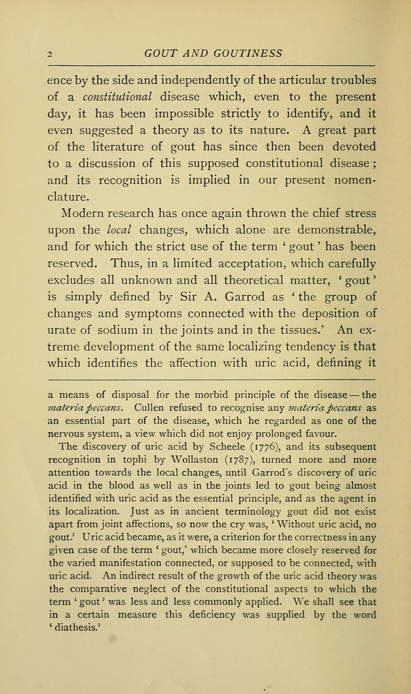 ence by the side and independently of the articular troubles of a constitutional disease which, even to the present day, it has been impossible strictly to identify, and it even suggested a theory as to its nature. A great part of the literature of gout has since then been devoted to a discussion of this supposed constitutional disease ; and its recognition is implied in our present nomen- clature. Modern research has once again thrown the chief stress upon the local changes, which alone are demonstrable, and for which the strict use of the term ' gout' has been reserved. Thus, in a limited acceptation, which carefully excludes all unknown and all theoretical matter, ' gout' is simply defined by Sir A. Garrod as ' the group of changes and symptoms connected with the deposition of urate of sodium in the joints and in the tissues.' An ex- treme development of the same localizing tendency is that which identifies the affection with uric acid, defining it a means of disposal for the morbid principle of the disease — the materia pecca7is. Cullen refused to recognise any materia peccans as an essential part of the disease, which he regarded as one of the nervous system, a view which did not enjoy prolonged favour. The discovery of uric acid by Scheele (1776), and its subsequent recognition in tophi by Wollaston (1787), turned more and more attention towards the local changes, until Garrod's discovery of uric acid in the blood as well as in the joints led to gout being almost identified with uric acid as the essential principle, and as the agent in its localization. Just as in ancient terminology gout did not exist apart from joint affections, so now the cry was, ' Without uric acid, no gout.' Uric acid became, as it were, a criterion for the correctness in any given case of the term ' gout,' which became more closely reserved for the varied manifestation connected, or supposed to be connected, with uric acid. An indirect result of the growth of the uric acid theory was the comparative neglect of the constitutional aspects to which the term ' gout' was less and less commonly applied. We shall see that in a certain measure this deficiency was supplied by the word ' diathesis.'