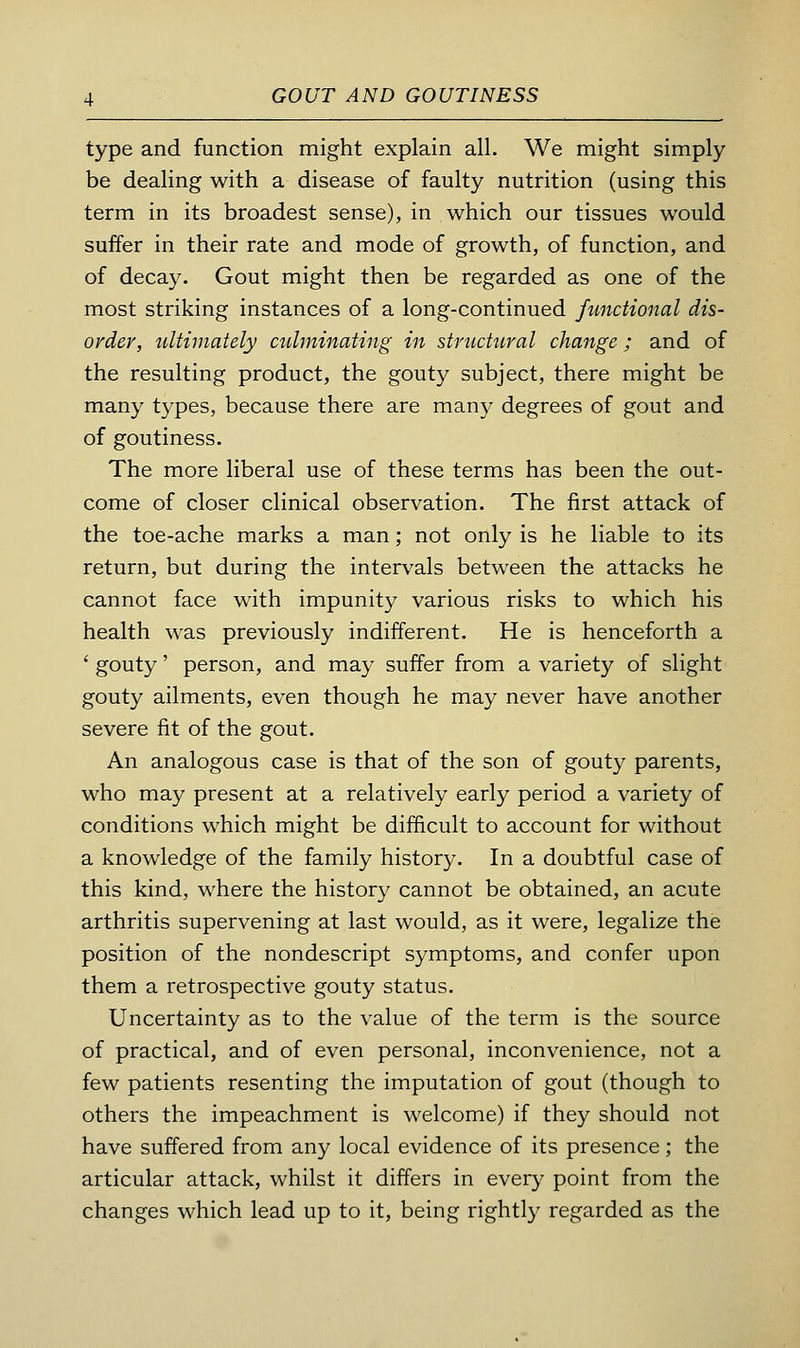 type and function might explain all. We might simply be dealing with a disease of faulty nutrition (using this term in its broadest sense), in which our tissues would suffer in their rate and mode of growth, of function, and of decay. Gout might then be regarded as one of the most striking instances of a long-continued functional dis- order, ultimately ctdminating in structural change ; and of the resulting product, the gouty subject, there might be many t3^pes, because there are many degrees of gout and of goutiness. The more liberal use of these terms has been the out- come of closer clinical observation. The first attack of the toe-ache marks a man; not only is he liable to its return, but during the intervals between the attacks he cannot face with impunity various risks to which his health was previously indifferent. He is henceforth a ' gouty' person, and may suffer from a variety of slight gouty ailments, even though he may never have another severe fit of the gout. An analogous case is that of the son of gouty parents, who may present at a relatively early period a variety of conditions which might be difficult to account for without a knowledge of the family histor}-. In a doubtful case of this kind, where the history cannot be obtained, an acute arthritis supervening at last would, as it were, legalize the position of the nondescript symptoms, and confer upon them a retrospective gouty status. Uncertainty as to the value of the term is the source of practical, and of even personal, inconvenience, not a few patients resenting the imputation of gout (though to others the impeachment is welcome) if they should not have suffered from any local evidence of its presence ; the articular attack, whilst it differs in every point from the changes which lead up to it, being rightly regarded as the
