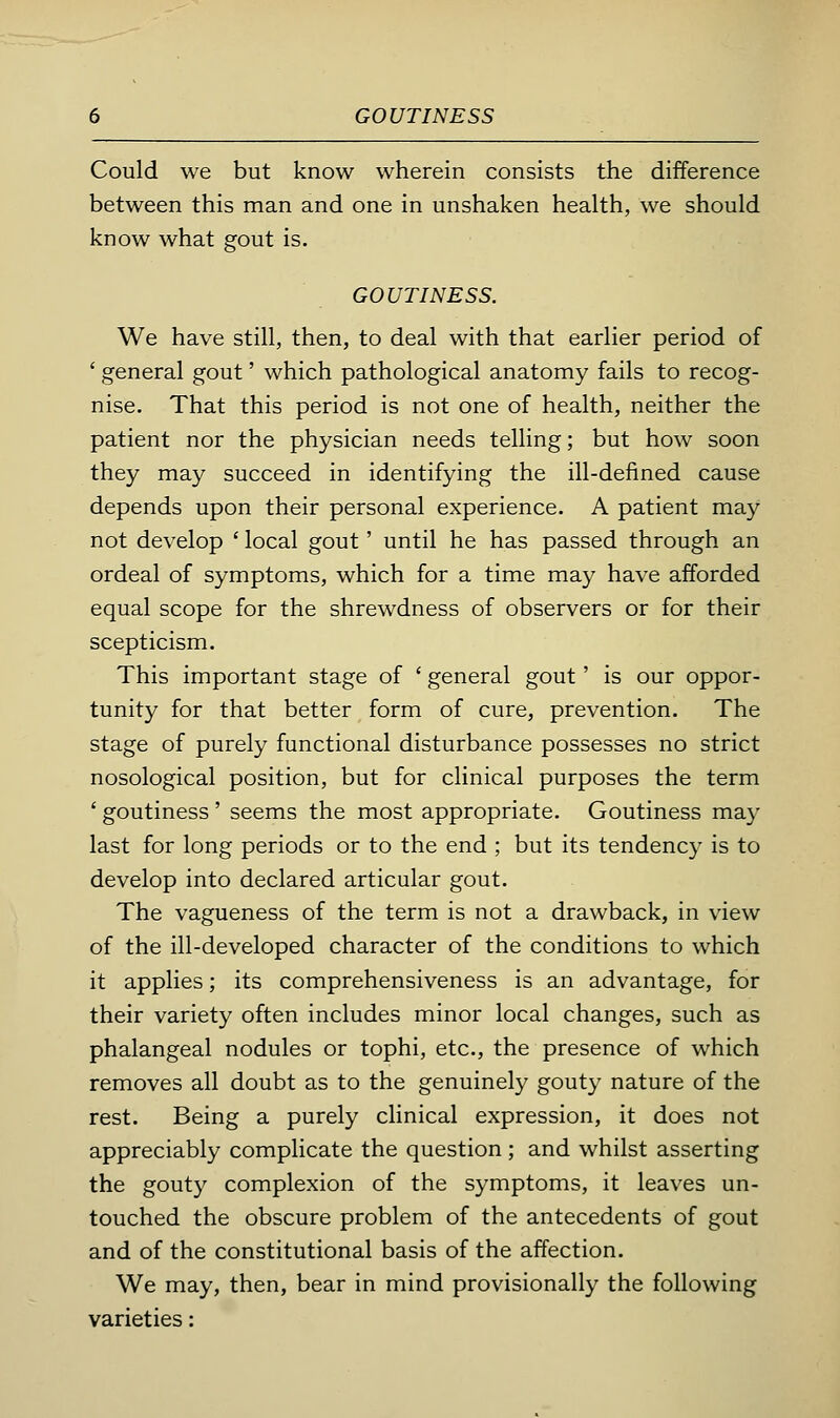 Could we but know wherein consists the difference between this man and one in unshaken health, we should know what gout is. GOUTINESS. We have still, then, to deal with that earlier period of ' general gout' which pathological anatomy fails to recog- nise. That this period is not one of health, neither the patient nor the physician needs telling; but how soon they may succeed in identifying the ill-defined cause depends upon their personal experience. A patient may not develop ' local gout' until he has passed through an ordeal of symptoms, which for a time may have afforded equal scope for the shrewdness of observers or for their scepticism. This important stage of ' general gout' is our oppor- tunity for that better form of cure, prevention. The stage of purely functional disturbance possesses no strict nosological position, but for clinical purposes the term ' goutiness ' seems the most appropriate. Goutiness may last for long periods or to the end ; but its tendency is to develop into declared articular gout. The vagueness of the term is not a drawback, in view of the ill-developed character of the conditions to which it applies; its comprehensiveness is an advantage, for their variety often includes minor local changes, such as phalangeal nodules or tophi, etc., the presence of which removes all doubt as to the genuinely gouty nature of the rest. Being a purely clinical expression, it does not appreciably complicate the question ; and whilst asserting the gouty complexion of the symptoms, it leaves un- touched the obscure problem of the antecedents of gout and of the constitutional basis of the affection. We may, then, bear in mind provisionally the following varieties: