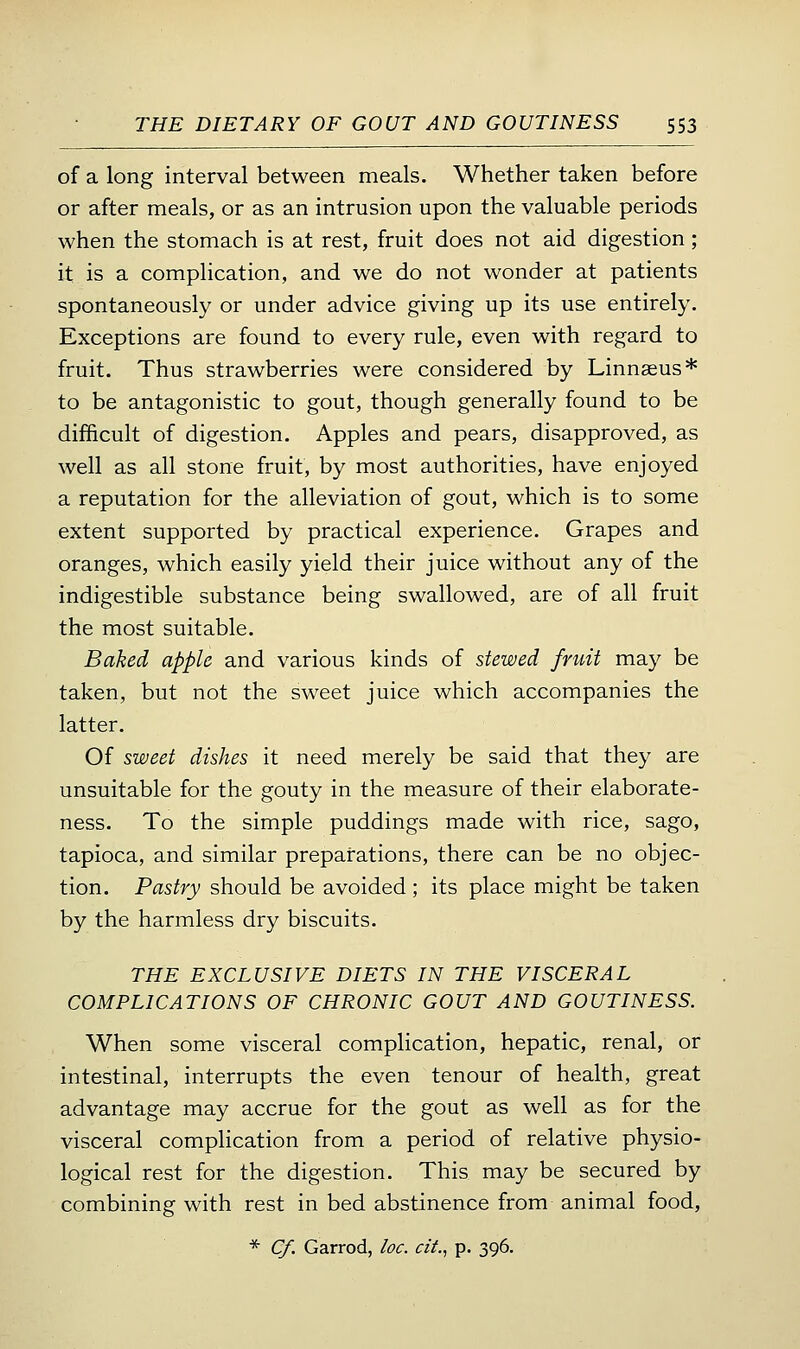 of a long interval between meals. Whether taken before or after meals, or as an intrusion upon the valuable periods when the stomach is at rest, fruit does not aid digestion; it is a complication, and we do not wonder at patients spontaneously or under advice giving up its use entirely. Exceptions are found to every rule, even with regard to fruit. Thus strawberries were considered by Linnaeus* to be antagonistic to gout, though generally found to be difficult of digestion. Apples and pears, disapproved, as well as all stone fruit, by most authorities, have enjoyed a reputation for the alleviation of gout, which is to some extent supported by practical experience. Grapes and oranges, which easily yield their juice without any of the indigestible substance being swallowed, are of all fruit the most suitable. Baked apple and various kinds of stewed fruit may be taken, but not the sweet juice which accompanies the latter. Of sweet dishes it need merely be said that they are unsuitable for the gouty in the measure of their elaborate- ness. To the simple puddings made with rice, sago, tapioca, and similar preparations, there can be no objec- tion. Pastry should be avoided; its place might be taken by the harmless dry biscuits. THE EXCLUSIVE DIETS IN THE VISCERAL COMPLICATIONS OF CHRONIC GOUT AND GOUTINESS. When some visceral complication, hepatic, renal, or intestinal, interrupts the even tenour of health, great advantage may accrue for the gout as well as for the visceral complication from a period of relative physio- logical rest for the digestion. This may be secured by combining with rest in bed abstinence from animal food, * C/. Garrod, loc. cit, p. 396.