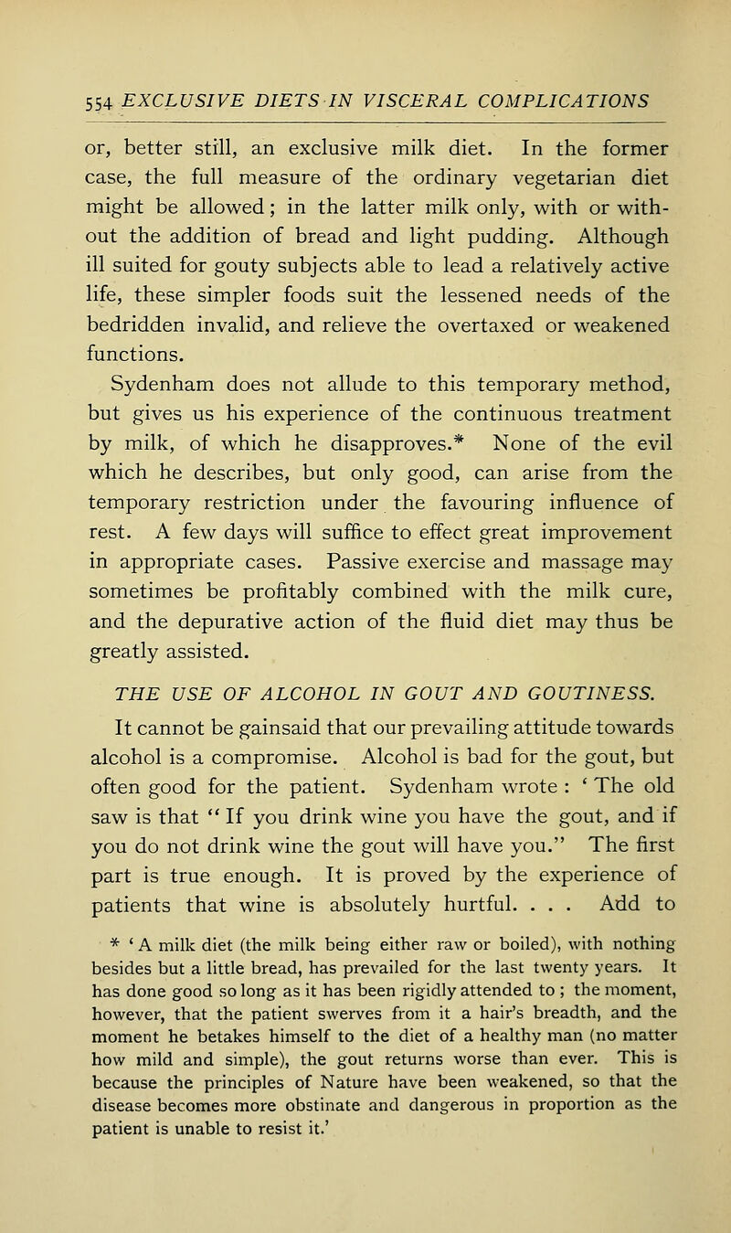 or, better still, an exclusive milk diet. In the former case, the full measure of the ordinary vegetarian diet might be allowed; in the latter milk only, with or with- out the addition of bread and light pudding. Although ill suited for gouty subjects able to lead a relatively active life, these simpler foods suit the lessened needs of the bedridden invalid, and relieve the overtaxed or weakened functions. Sydenham does not allude to this temporary method, but gives us his experience of the continuous treatment by milk, of which he disapproves.* None of the evil which he describes, but only good, can arise from the temporary restriction under the favouring influence of rest. A few days will suffice to effect great improvement in appropriate cases. Passive exercise and massage may sometimes be profitably combined with the milk cure, and the depurative action of the fluid diet may thus be greatly assisted. THE USE OF ALCOHOL IN GOUT AND GOUTINESS. It cannot be gainsaid that our prevailing attitude towards alcohol is a compromise. Alcohol is bad for the gout, but often good for the patient. Sydenham wrote : ' The old saw is that  If you drink wine you have the gout, and if you do not drink wine the gout will have you. The first part is true enough. It is proved by the experience of patients that wine is absolutely hurtful. . . , Add to * ' A milk diet (the milk being either raw or boiled), with nothing besides but a little bread, has prevailed for the last twenty years. It has done good so long as it has been rigidly attended to ; the moment, however, that the patient swerves from it a hair's breadth, and the moment he betakes himself to the diet of a healthy man (no matter how mild and simple), the gout returns worse than ever. This is because the principles of Nature have been weakened, so that the disease becomes more obstinate and dangerous in proportion as the patient is unable to resist it.'