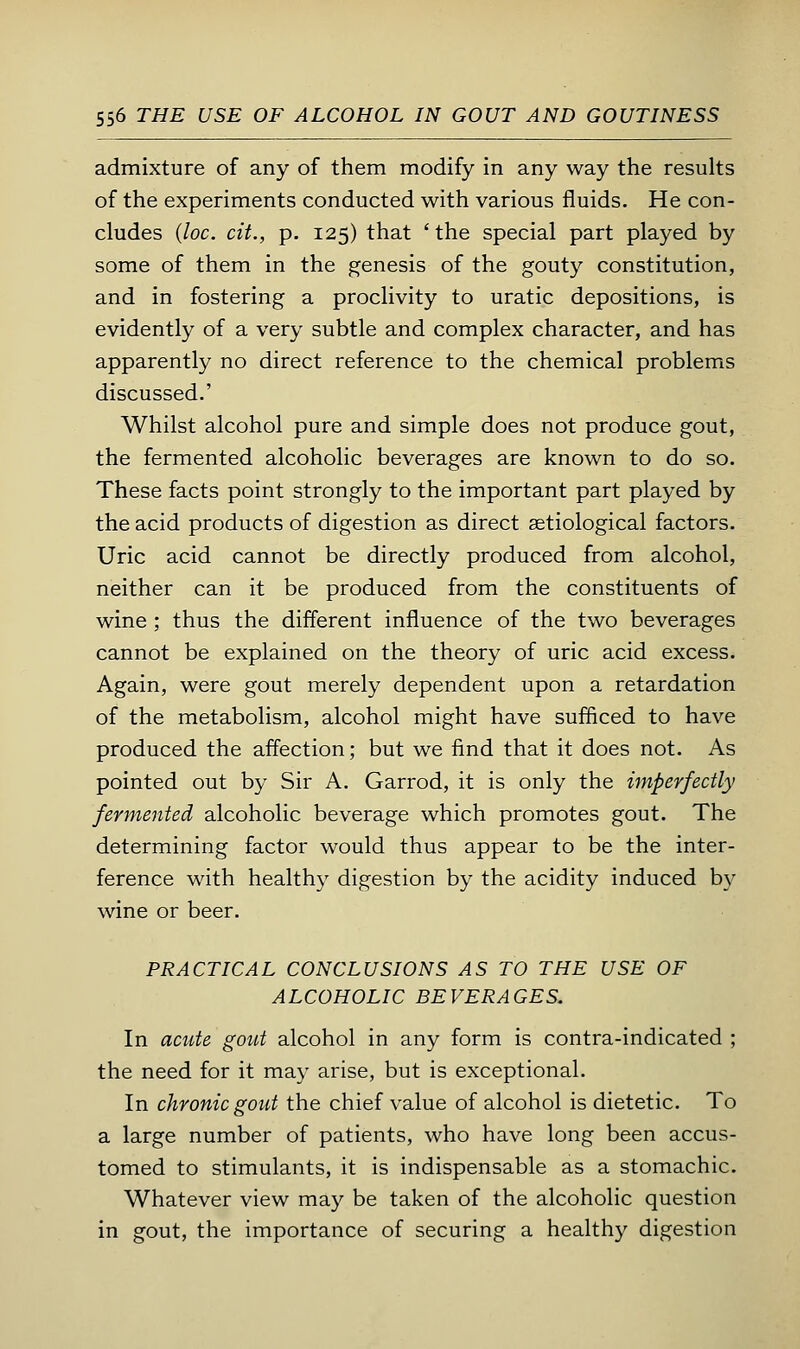 admixture of any of them modify in any way the resuhs of the experiments conducted with various fluids. He con- cludes {loc. cit., p. 125) that ' the special part played by some of them in the genesis of the gouty constitution, and in fostering a proclivity to uratic depositions, is evidently of a very subtle and complex character, and has apparently no direct reference to the chemical problems discussed.' Whilst alcohol pure and simple does not produce gout, the fermented alcoholic beverages are known to do so. These facts point strongly to the important part played by the acid products of digestion as direct setiological factors. Uric acid cannot be directly produced from alcohol, neither can it be produced from the constituents of wine ; thus the different influence of the two beverages cannot be explained on the theory of uric acid excess. Again, were gout merely dependent upon a retardation of the metabolism, alcohol might have sufficed to have produced the affection; but we find that it does not. As pointed out by Sir A. Garrod, it is only the imperfectly fermented alcoholic beverage which promotes gout. The determining factor would thus appear to be the inter- ference with healthy digestion by the acidity induced by wine or beer. PRACTICAL CONCLUSIONS AS TO THE USE OF ALCOHOLIC BEVERAGES. In acute gout alcohol in any form is contra-indicated ; the need for it may arise, but is exceptional. In chronic gout the chief value of alcohol is dietetic. To a large number of patients, who have long been accus- tomed to stimulants, it is indispensable as a stomachic. Whatever view may be taken of the alcoholic question in gout, the importance of securing a healthy digestion
